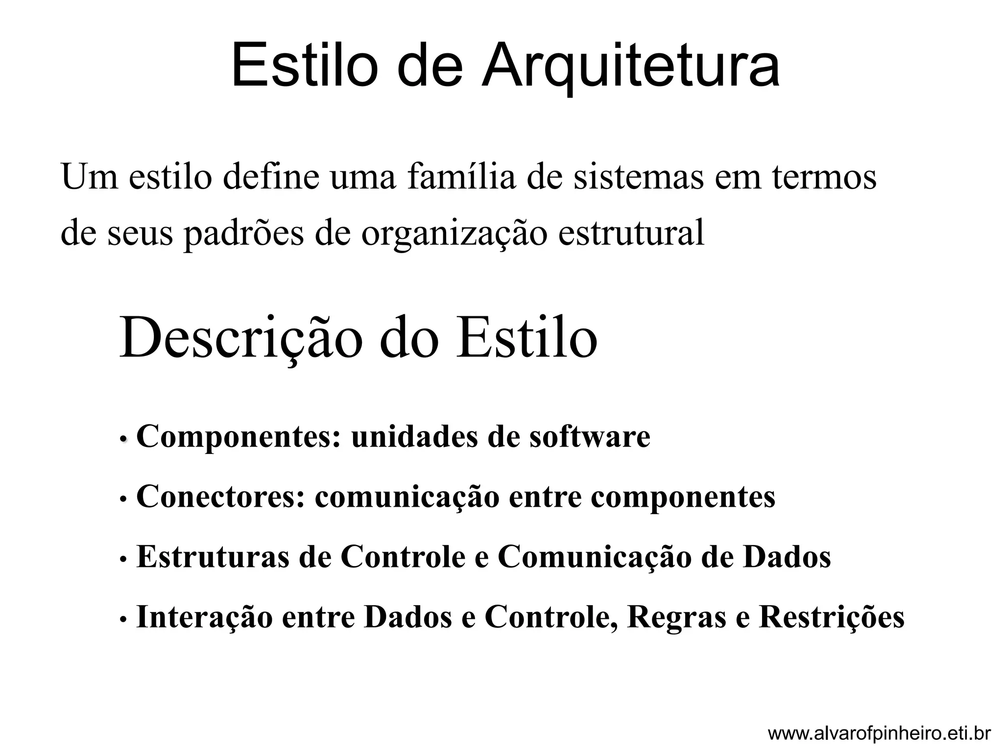 Estilo de Arquitetura 
Um estilo define uma família de sistemas em termos 
de seus padrões de organização estrutural 
Descrição do Estilo 
• Componentes: unidades de software 
• Conectores: comunicação entre componentes 
• Estruturas de Controle e Comunicação de Dados 
• Interação entre Dados e Controle, Regras e Restrições 
www.alvarofpinheiro.eti.br 
 