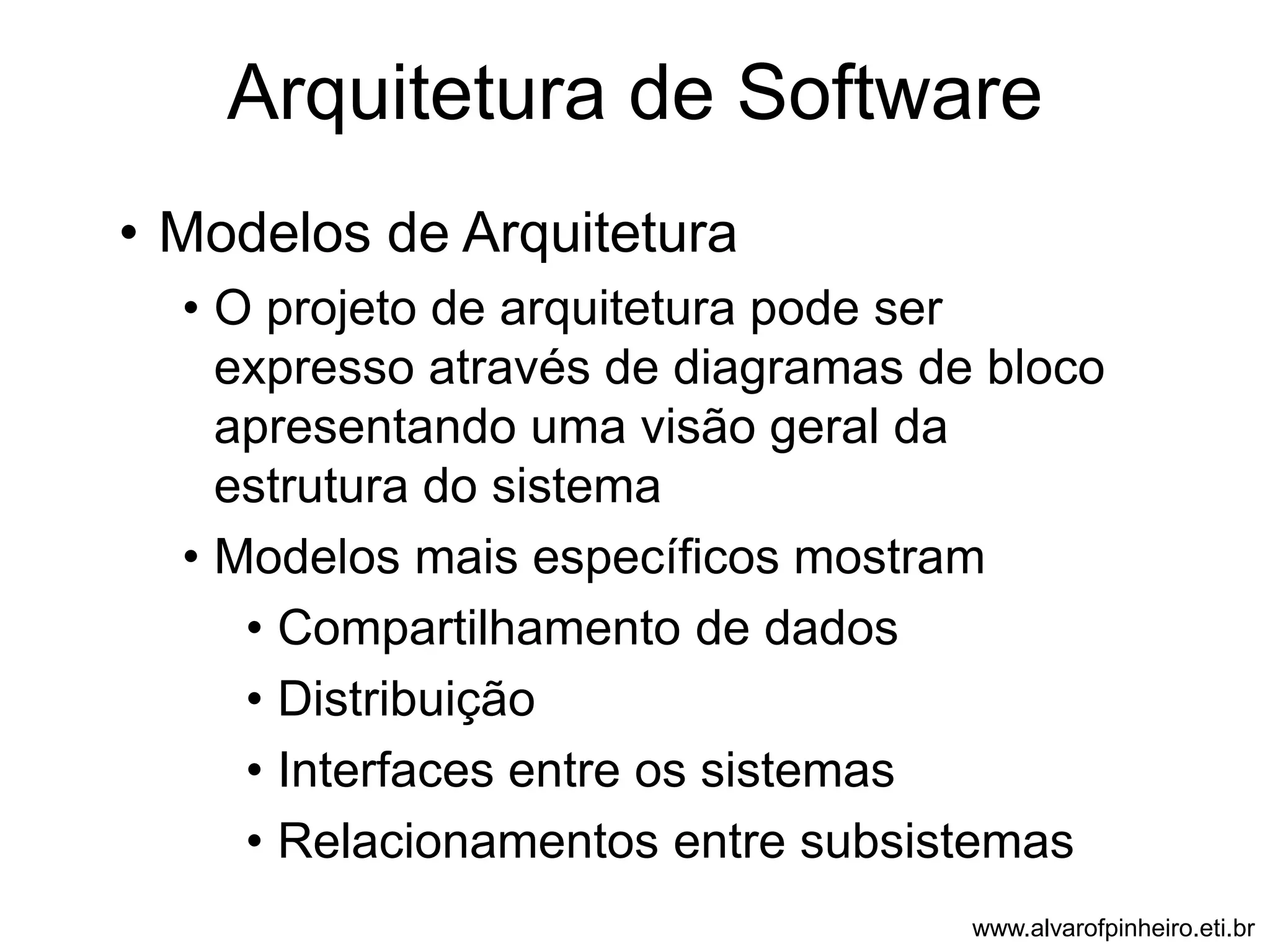 Arquitetura de Software 
• Modelos de Arquitetura 
• O projeto de arquitetura pode ser 
expresso através de diagramas de bloco 
apresentando uma visão geral da 
estrutura do sistema 
• Modelos mais específicos mostram 
• Compartilhamento de dados 
• Distribuição 
• Interfaces entre os sistemas 
• Relacionamentos entre subsistemas 
www.alvarofpinheiro.eti.br 
 