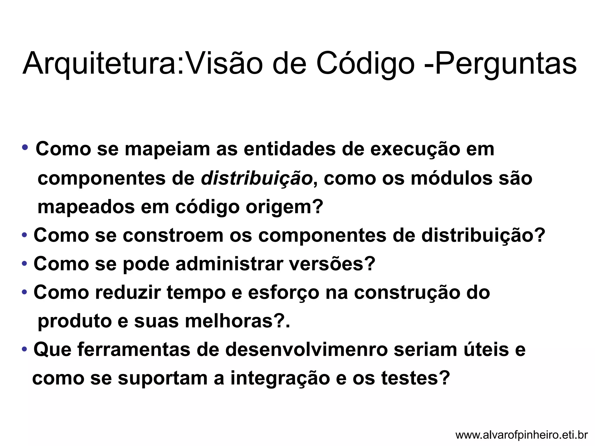 Arquitetura:Visão de Código -Perguntas 
• Como se mapeiam as entidades de execução em 
componentes de distribuição, como os módulos são 
mapeados em código origem? 
• Como se constroem os componentes de distribuição? 
• Como se pode administrar versões? 
• Como reduzir tempo e esforço na construção do 
produto e suas melhoras?. 
• Que ferramentas de desenvolvimenro seriam úteis e 
como se suportam a integração e os testes? 
www.alvarofpinheiro.eti.br 
 
