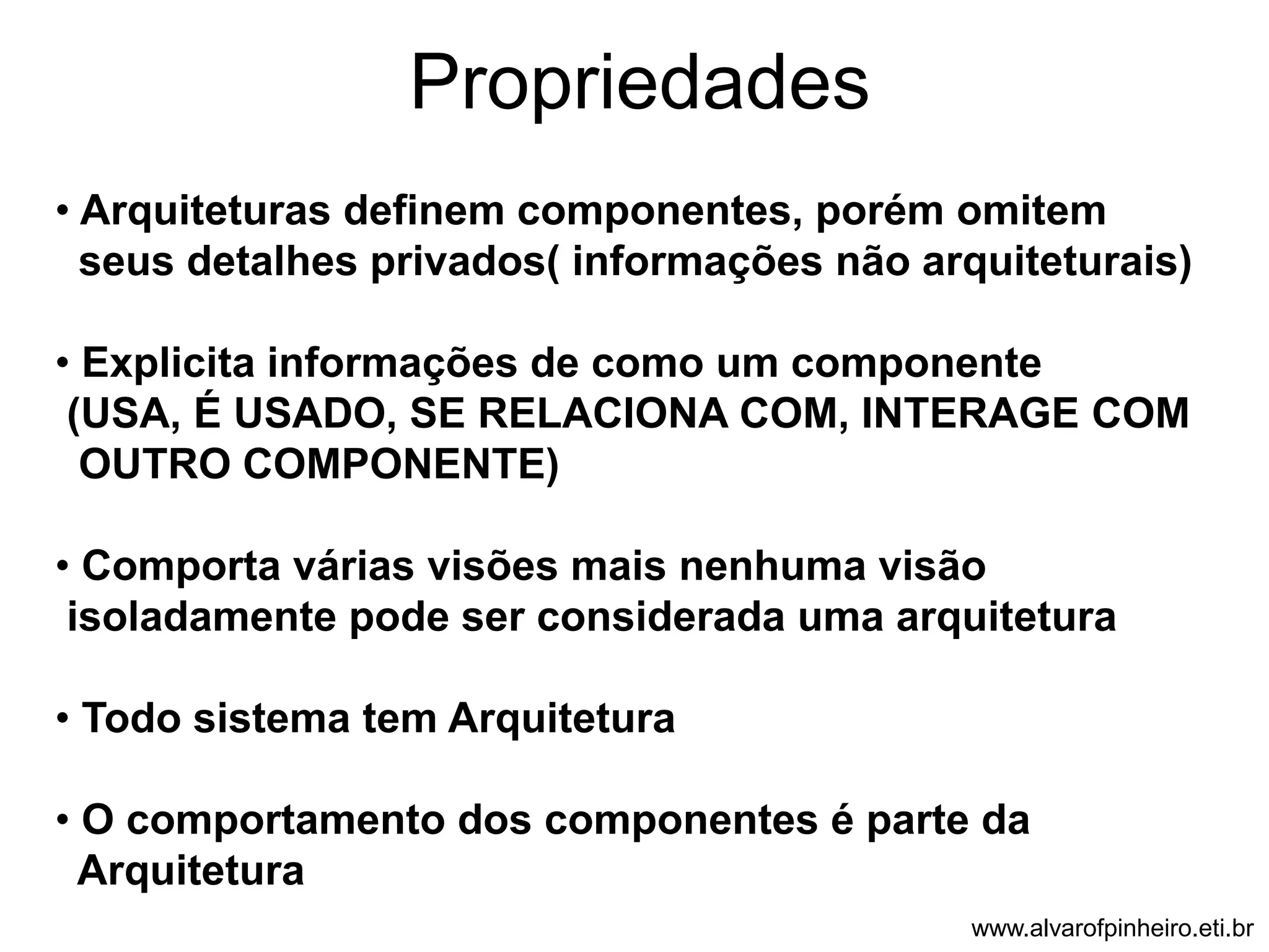 Propriedades 
• Arquiteturas definem componentes, porém omitem 
seus detalhes privados( informações não arquiteturais) 
• Explicita informações de como um componente 
(USA, É USADO, SE RELACIONA COM, INTERAGE COM 
OUTRO COMPONENTE) 
• Comporta várias visões mais nenhuma visão 
isoladamente pode ser considerada uma arquitetura 
• Todo sistema tem Arquitetura 
• O comportamento dos componentes é parte da 
Arquitetura 
www.alvarofpinheiro.eti.br 
 