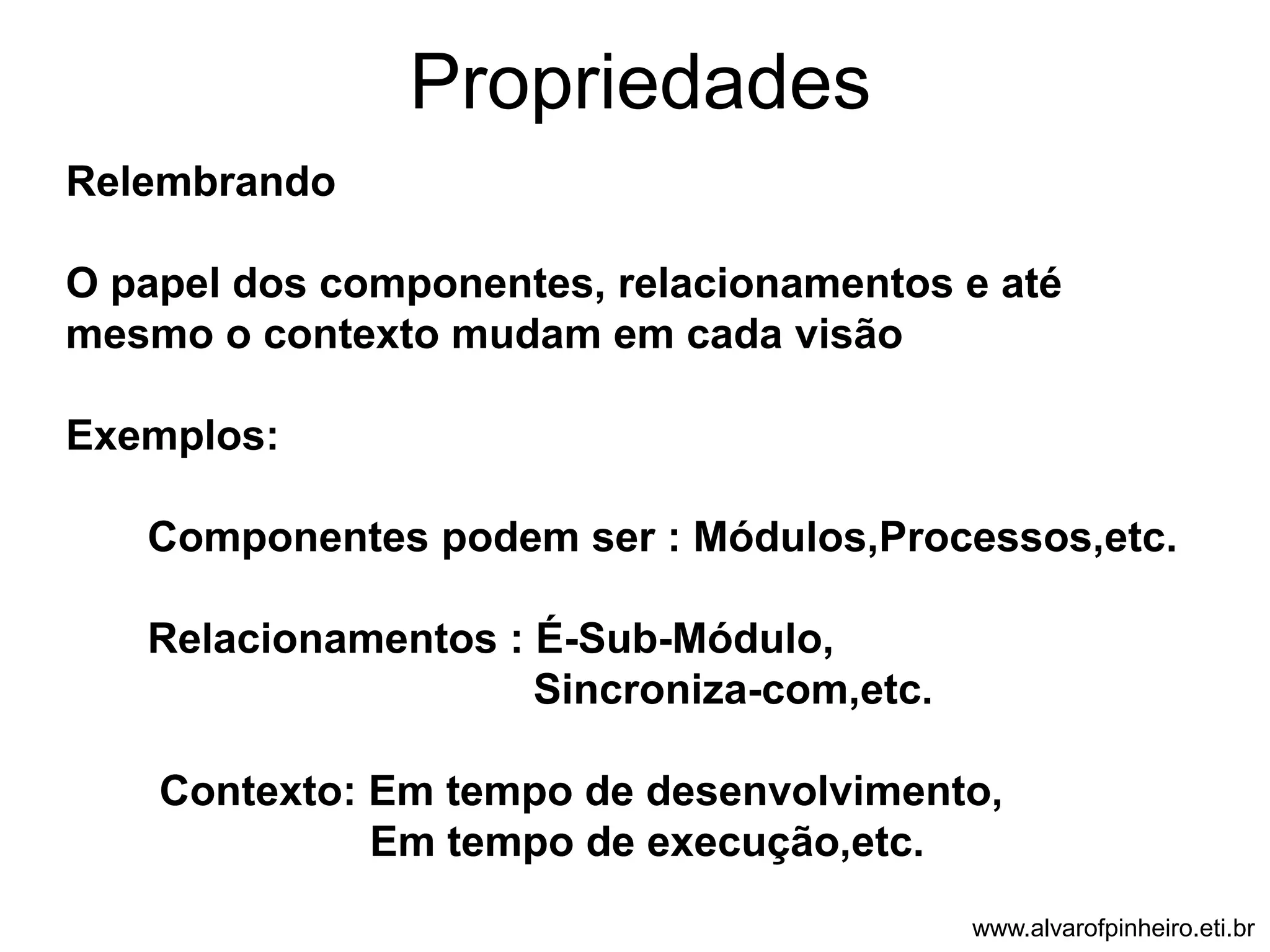 Propriedades 
Relembrando 
O papel dos componentes, relacionamentos e até 
mesmo o contexto mudam em cada visão 
Exemplos: 
Componentes podem ser : Módulos,Processos,etc. 
Relacionamentos : É-Sub-Módulo, 
Sincroniza-com,etc. 
Contexto: Em tempo de desenvolvimento, 
Em tempo de execução,etc. 
www.alvarofpinheiro.eti.br 
 