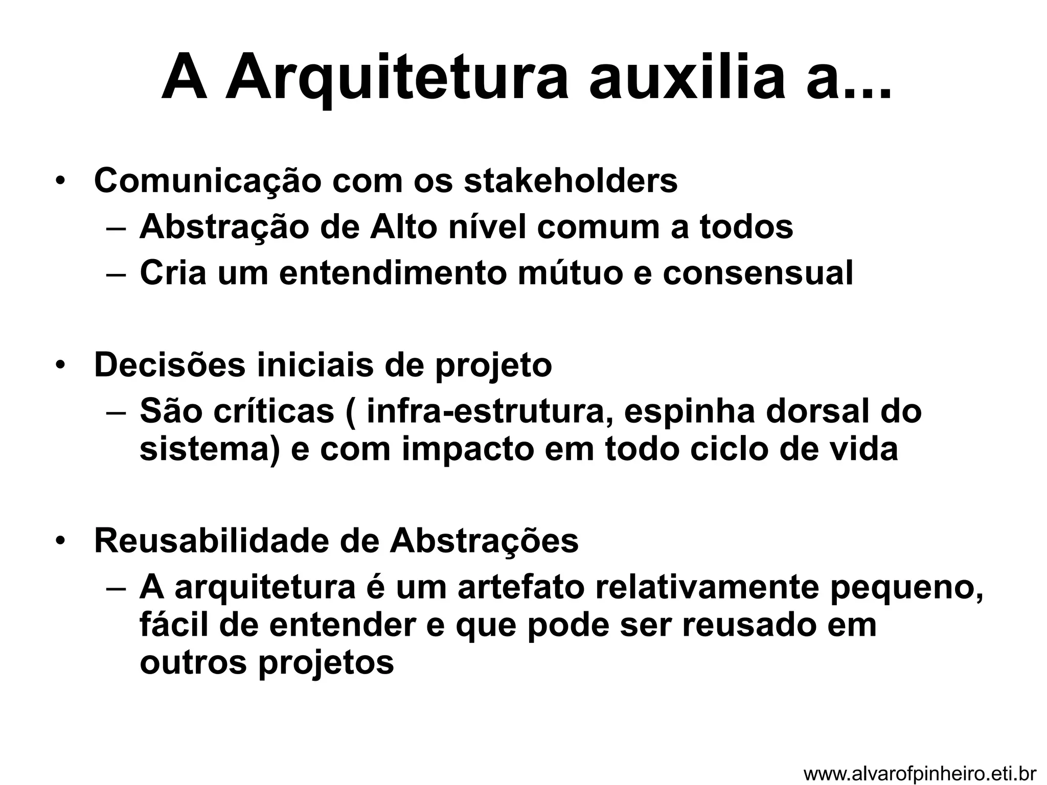 A Arquitetura auxilia a... 
• Comunicação com os stakeholders 
– Abstração de Alto nível comum a todos 
– Cria um entendimento mútuo e consensual 
• Decisões iniciais de projeto 
– São críticas ( infra-estrutura, espinha dorsal do 
sistema) e com impacto em todo ciclo de vida 
• Reusabilidade de Abstrações 
– A arquitetura é um artefato relativamente pequeno, 
fácil de entender e que pode ser reusado em 
outros projetos 
www.alvarofpinheiro.eti.br 
 