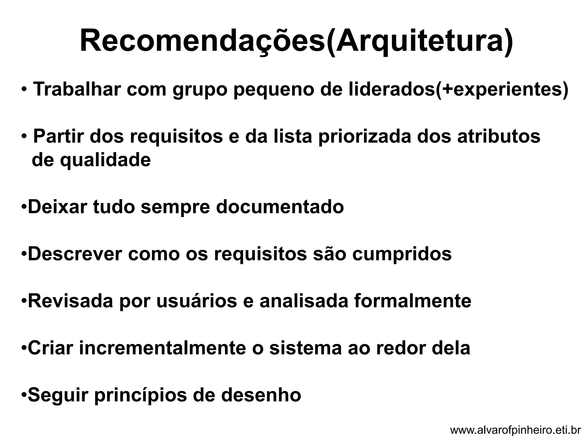Recomendações(Arquitetura) 
• Trabalhar com grupo pequeno de liderados(+experientes) 
• Partir dos requisitos e da lista priorizada dos atributos 
de qualidade 
•Deixar tudo sempre documentado 
•Descrever como os requisitos são cumpridos 
•Revisada por usuários e analisada formalmente 
•Criar incrementalmente o sistema ao redor dela 
•Seguir princípios de desenho 
www.alvarofpinheiro.eti.br 
 