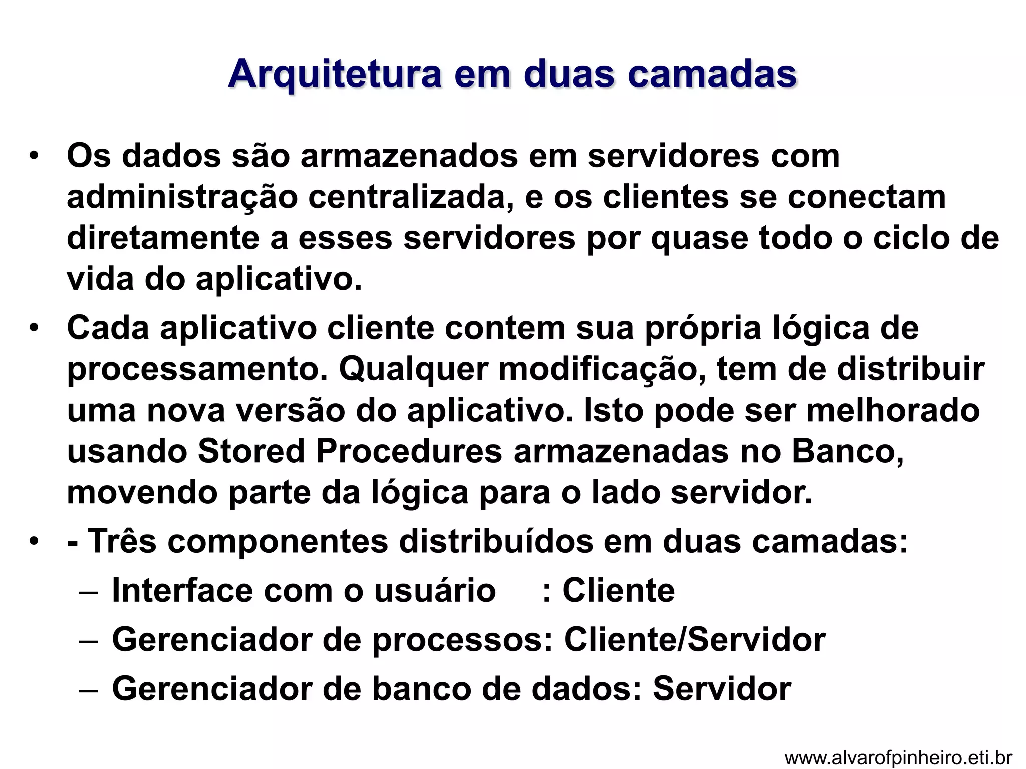Arquitetura em duas camadas 
• Os dados são armazenados em servidores com 
administração centralizada, e os clientes se conectam 
diretamente a esses servidores por quase todo o ciclo de 
vida do aplicativo. 
• Cada aplicativo cliente contem sua própria lógica de 
processamento. Qualquer modificação, tem de distribuir 
uma nova versão do aplicativo. Isto pode ser melhorado 
usando Stored Procedures armazenadas no Banco, 
movendo parte da lógica para o lado servidor. 
• - Três componentes distribuídos em duas camadas: 
– Interface com o usuário : Cliente 
– Gerenciador de processos: Cliente/Servidor 
– Gerenciador de banco de dados: Servidor 
www.alvarofpinheiro.eti.br 
 