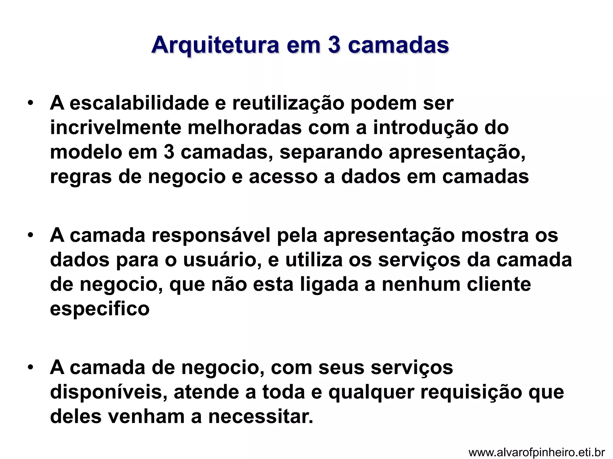 Arquitetura em 3 camadas 
• A escalabilidade e reutilização podem ser 
incrivelmente melhoradas com a introdução do 
modelo em 3 camadas, separando apresentação, 
regras de negocio e acesso a dados em camadas 
• A camada responsável pela apresentação mostra os 
dados para o usuário, e utiliza os serviços da camada 
de negocio, que não esta ligada a nenhum cliente 
especifico 
• A camada de negocio, com seus serviços 
disponíveis, atende a toda e qualquer requisição que 
deles venham a necessitar. 
www.alvarofpinheiro.eti.br 
 