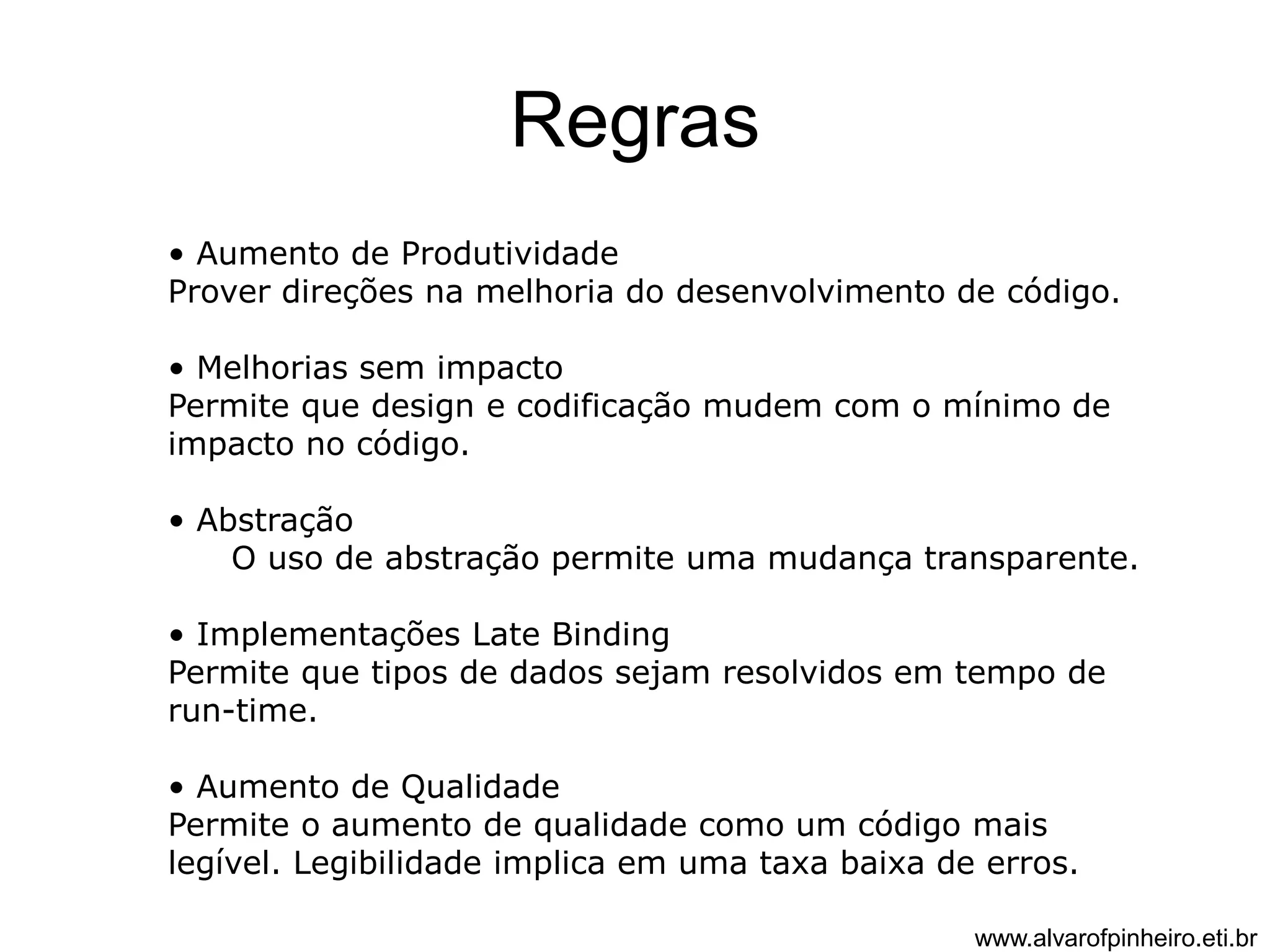Regras 
• Aumento de Produtividade 
Prover direções na melhoria do desenvolvimento de código. 
• Melhorias sem impacto 
Permite que design e codificação mudem com o mínimo de 
impacto no código. 
• Abstração 
O uso de abstração permite uma mudança transparente. 
• Implementações Late Binding 
Permite que tipos de dados sejam resolvidos em tempo de 
run-time. 
• Aumento de Qualidade 
Permite o aumento de qualidade como um código mais 
legível. Legibilidade implica em uma taxa baixa de erros. 
www.alvarofpinheiro.eti.br 
 