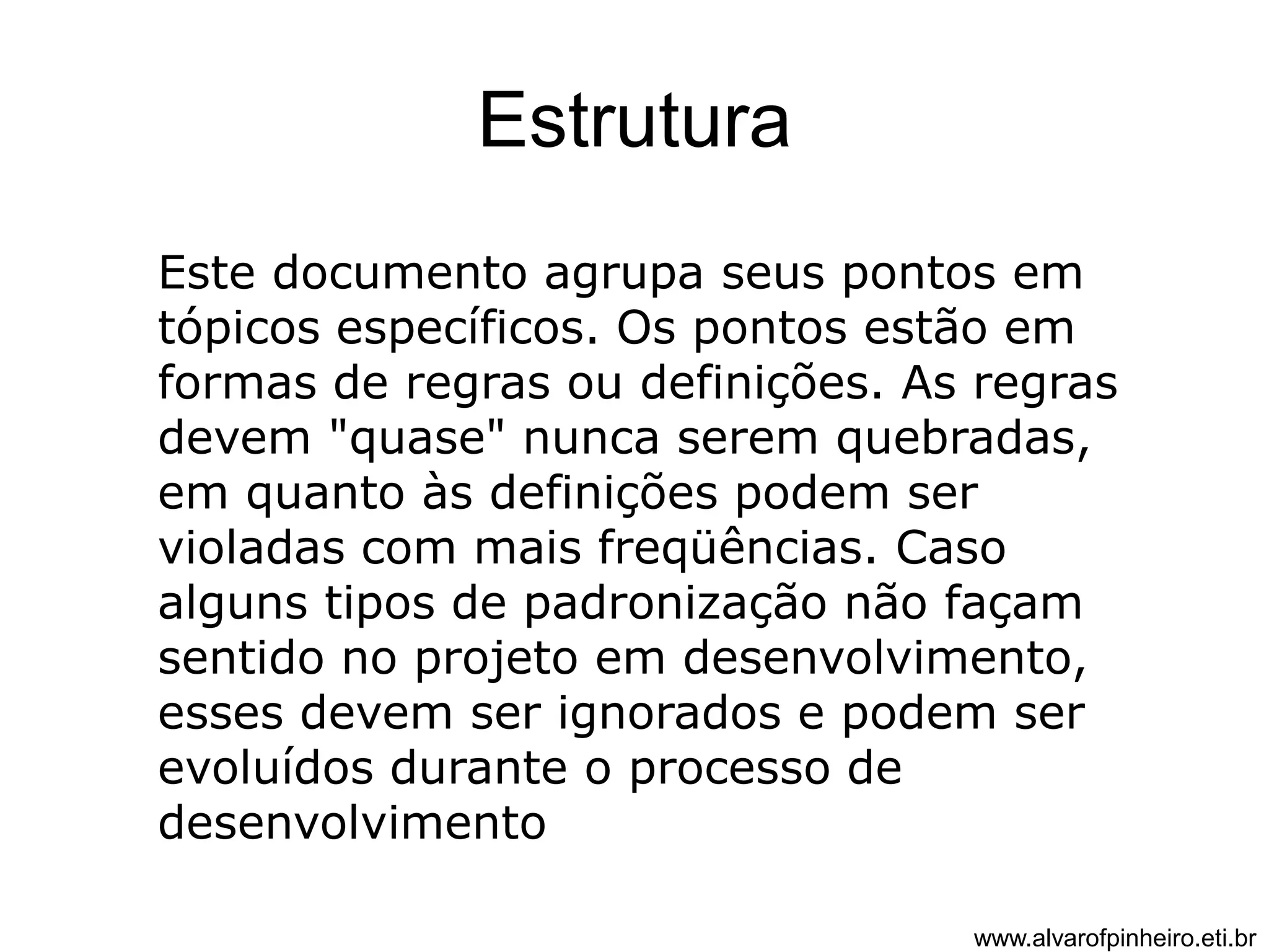 Estrutura 
Este documento agrupa seus pontos em 
tópicos específicos. Os pontos estão em 
formas de regras ou definições. As regras 
devem "quase" nunca serem quebradas, 
em quanto às definições podem ser 
violadas com mais freqüências. Caso 
alguns tipos de padronização não façam 
sentido no projeto em desenvolvimento, 
esses devem ser ignorados e podem ser 
evoluídos durante o processo de 
desenvolvimento 
www.alvarofpinheiro.eti.br 
 