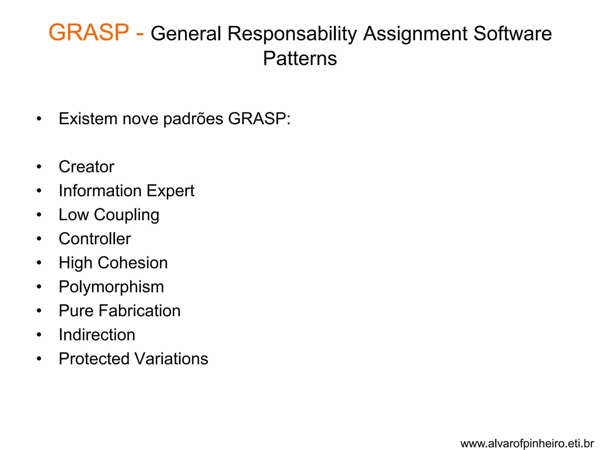 GRASP - General Responsability Assignment Software 
Patterns 
• Existem nove padrões GRASP: 
• Creator 
• Information Expert 
• Low Coupling 
• Controller 
• High Cohesion 
• Polymorphism 
• Pure Fabrication 
• Indirection 
• Protected Variations 
www.alvarofpinheiro.eti.br 
 