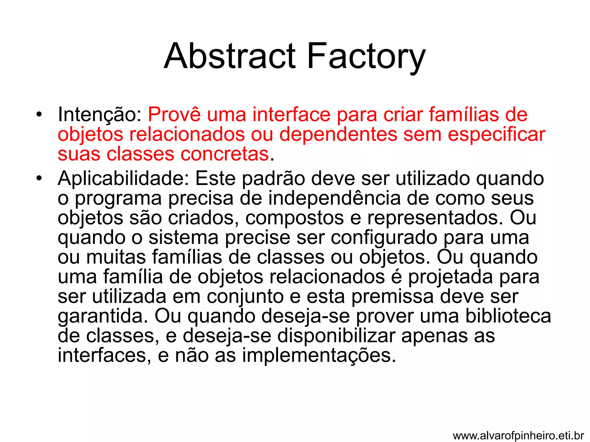 Abstract Factory 
• Intenção: Provê uma interface para criar famílias de 
objetos relacionados ou dependentes sem especificar 
suas classes concretas. 
• Aplicabilidade: Este padrão deve ser utilizado quando 
o programa precisa de independência de como seus 
objetos são criados, compostos e representados. Ou 
quando o sistema precise ser configurado para uma 
ou muitas famílias de classes ou objetos. Ou quando 
uma família de objetos relacionados é projetada para 
ser utilizada em conjunto e esta premissa deve ser 
garantida. Ou quando deseja-se prover uma biblioteca 
de classes, e deseja-se disponibilizar apenas as 
interfaces, e não as implementações. 
www.alvarofpinheiro.eti.br 
 