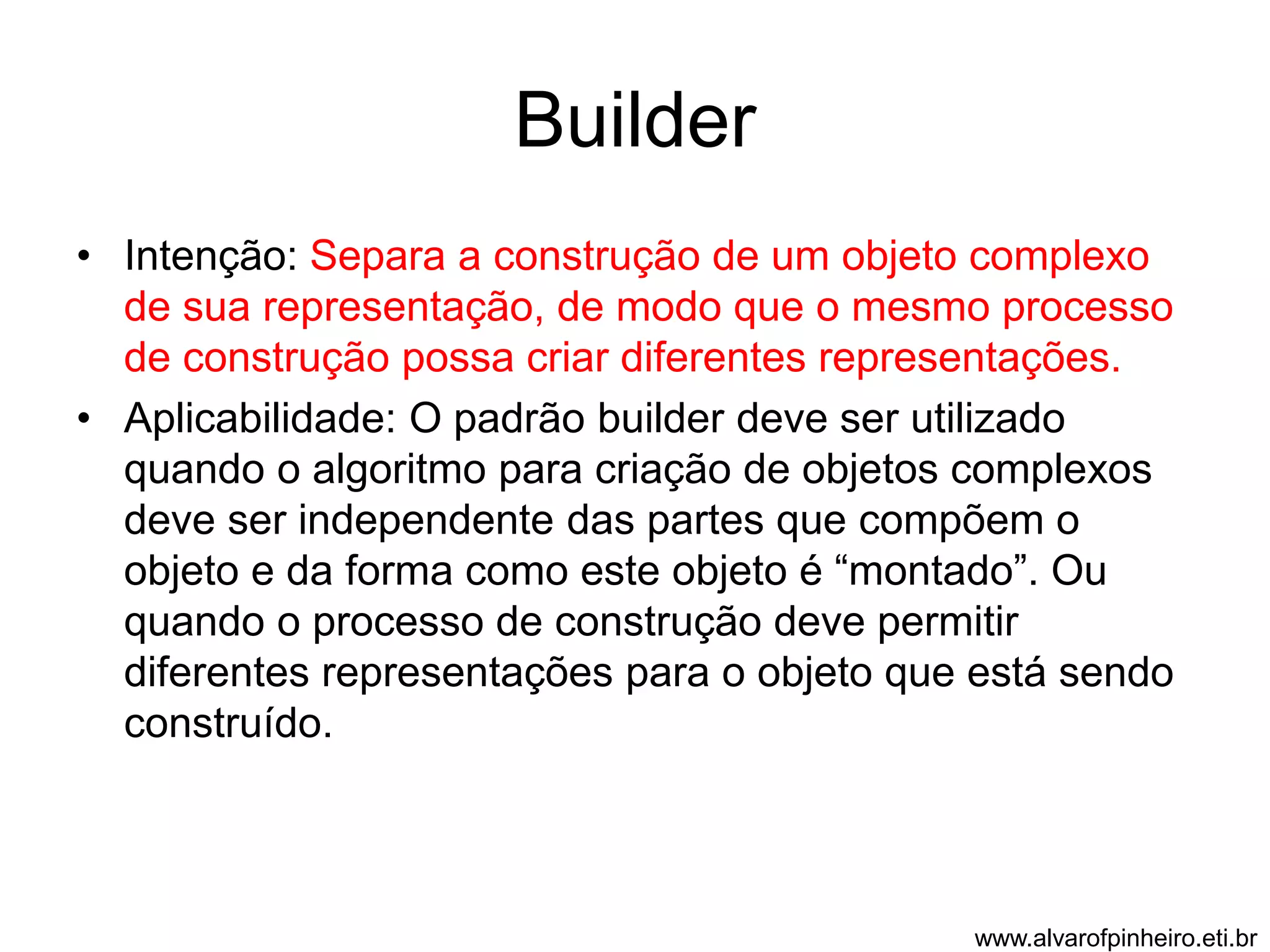 Builder 
• Intenção: Separa a construção de um objeto complexo 
de sua representação, de modo que o mesmo processo 
de construção possa criar diferentes representações. 
• Aplicabilidade: O padrão builder deve ser utilizado 
quando o algoritmo para criação de objetos complexos 
deve ser independente das partes que compõem o 
objeto e da forma como este objeto é “montado”. Ou 
quando o processo de construção deve permitir 
diferentes representações para o objeto que está sendo 
construído. 
www.alvarofpinheiro.eti.br 
 
