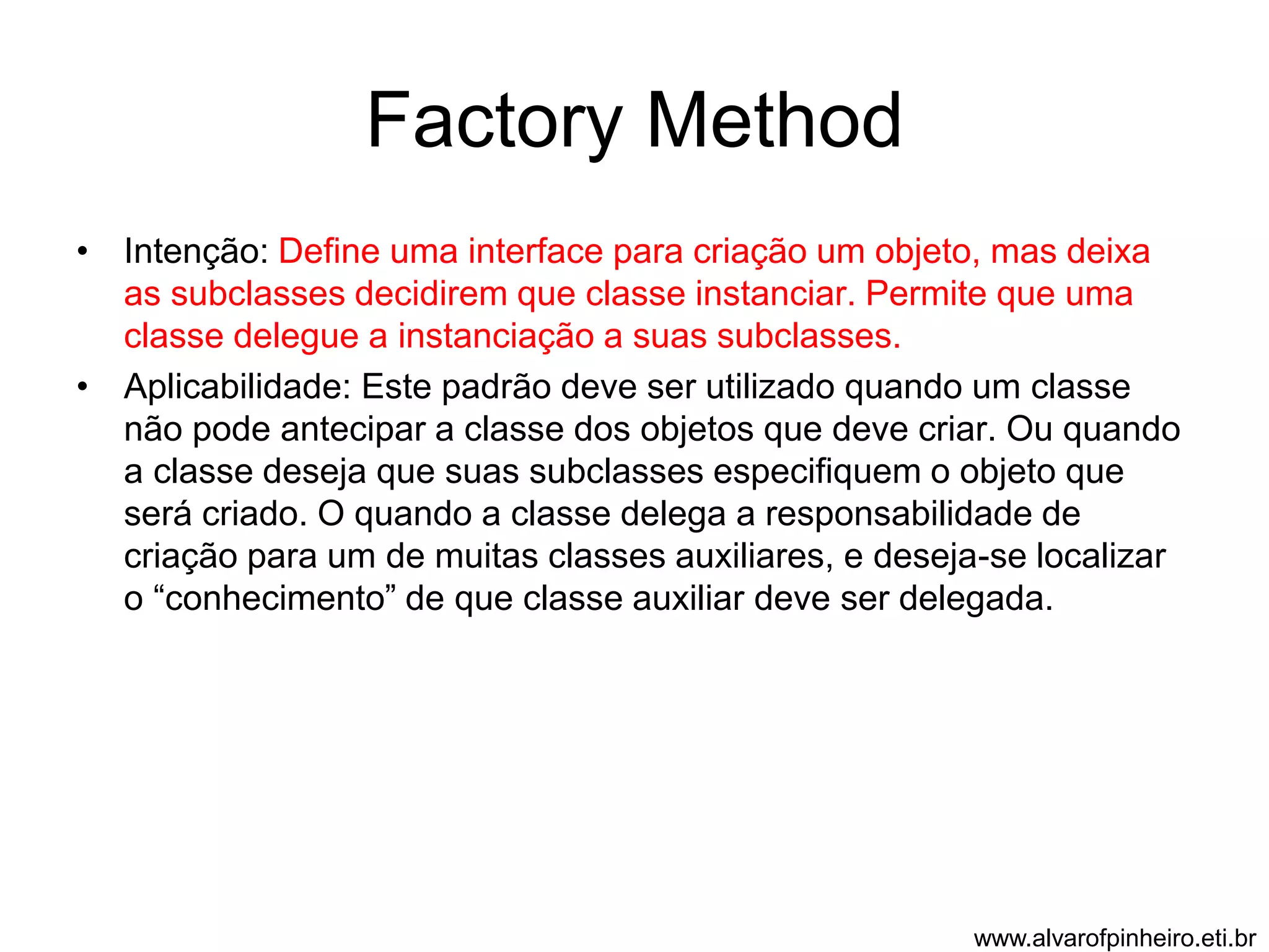 Factory Method 
• Intenção: Define uma interface para criação um objeto, mas deixa 
as subclasses decidirem que classe instanciar. Permite que uma 
classe delegue a instanciação a suas subclasses. 
• Aplicabilidade: Este padrão deve ser utilizado quando um classe 
não pode antecipar a classe dos objetos que deve criar. Ou quando 
a classe deseja que suas subclasses especifiquem o objeto que 
será criado. O quando a classe delega a responsabilidade de 
criação para um de muitas classes auxiliares, e deseja-se localizar 
o “conhecimento” de que classe auxiliar deve ser delegada. 
www.alvarofpinheiro.eti.br 
 