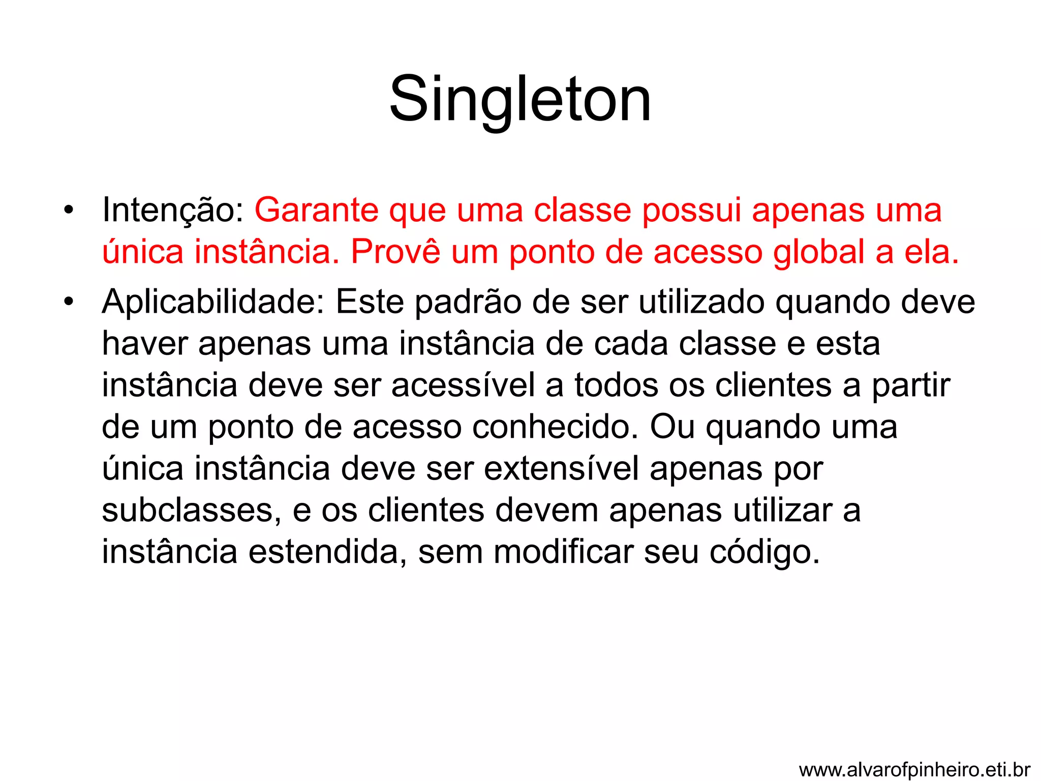 Singleton 
• Intenção: Garante que uma classe possui apenas uma 
única instância. Provê um ponto de acesso global a ela. 
• Aplicabilidade: Este padrão de ser utilizado quando deve 
haver apenas uma instância de cada classe e esta 
instância deve ser acessível a todos os clientes a partir 
de um ponto de acesso conhecido. Ou quando uma 
única instância deve ser extensível apenas por 
subclasses, e os clientes devem apenas utilizar a 
instância estendida, sem modificar seu código. 
www.alvarofpinheiro.eti.br 
 