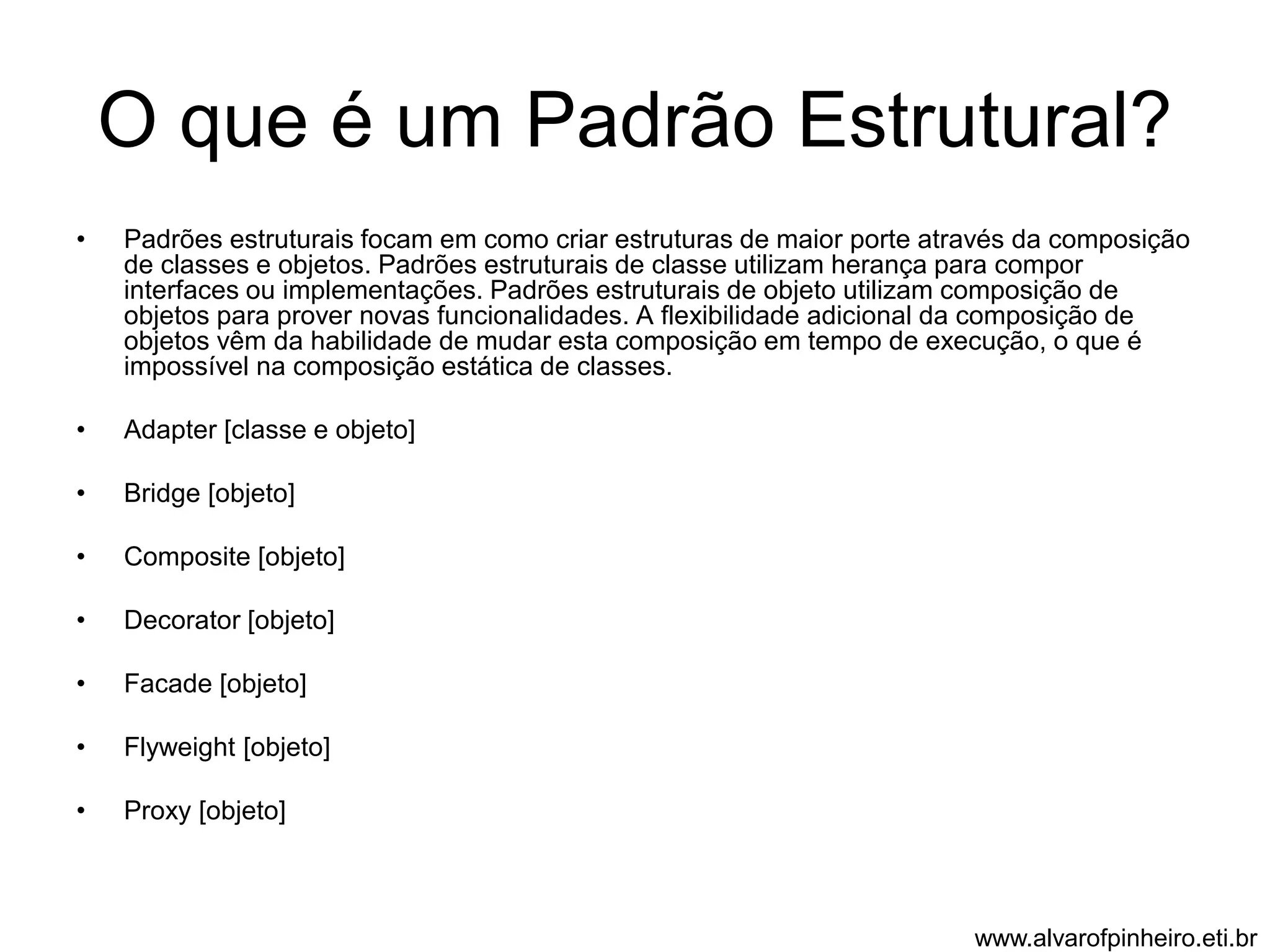 O que é um Padrão Estrutural? 
• Padrões estruturais focam em como criar estruturas de maior porte através da composição 
de classes e objetos. Padrões estruturais de classe utilizam herança para compor 
interfaces ou implementações. Padrões estruturais de objeto utilizam composição de 
objetos para prover novas funcionalidades. A flexibilidade adicional da composição de 
objetos vêm da habilidade de mudar esta composição em tempo de execução, o que é 
impossível na composição estática de classes. 
• Adapter [classe e objeto] 
• Bridge [objeto] 
• Composite [objeto] 
• Decorator [objeto] 
• Facade [objeto] 
• Flyweight [objeto] 
• Proxy [objeto] 
www.alvarofpinheiro.eti.br 
 