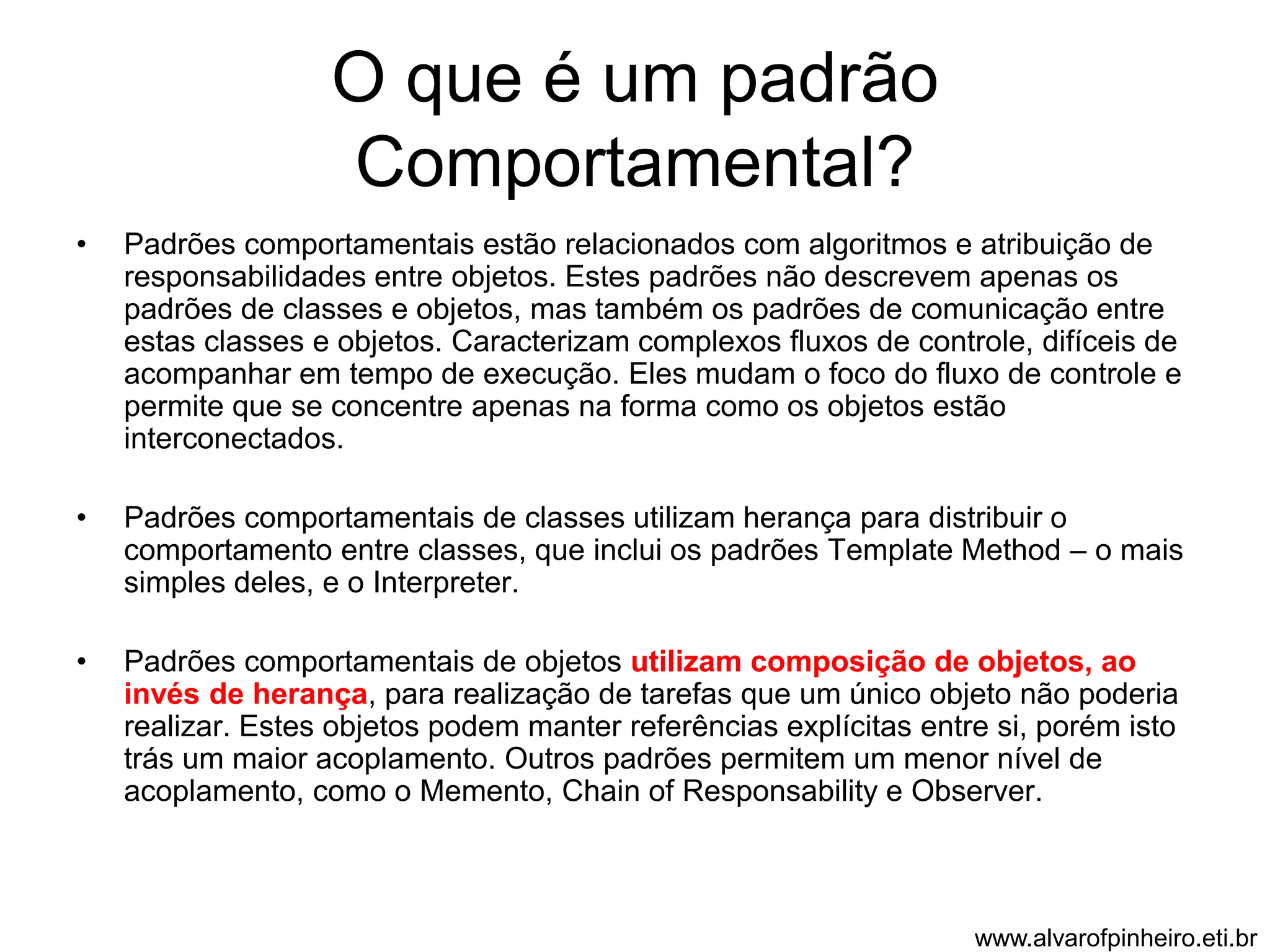 O que é um padrão 
Comportamental? 
• Padrões comportamentais estão relacionados com algoritmos e atribuição de 
responsabilidades entre objetos. Estes padrões não descrevem apenas os 
padrões de classes e objetos, mas também os padrões de comunicação entre 
estas classes e objetos. Caracterizam complexos fluxos de controle, difíceis de 
acompanhar em tempo de execução. Eles mudam o foco do fluxo de controle e 
permite que se concentre apenas na forma como os objetos estão 
interconectados. 
• Padrões comportamentais de classes utilizam herança para distribuir o 
comportamento entre classes, que inclui os padrões Template Method – o mais 
simples deles, e o Interpreter. 
• Padrões comportamentais de objetos utilizam composição de objetos, ao 
invés de herança, para realização de tarefas que um único objeto não poderia 
realizar. Estes objetos podem manter referências explícitas entre si, porém isto 
trás um maior acoplamento. Outros padrões permitem um menor nível de 
acoplamento, como o Memento, Chain of Responsability e Observer. 
www.alvarofpinheiro.eti.br 
 