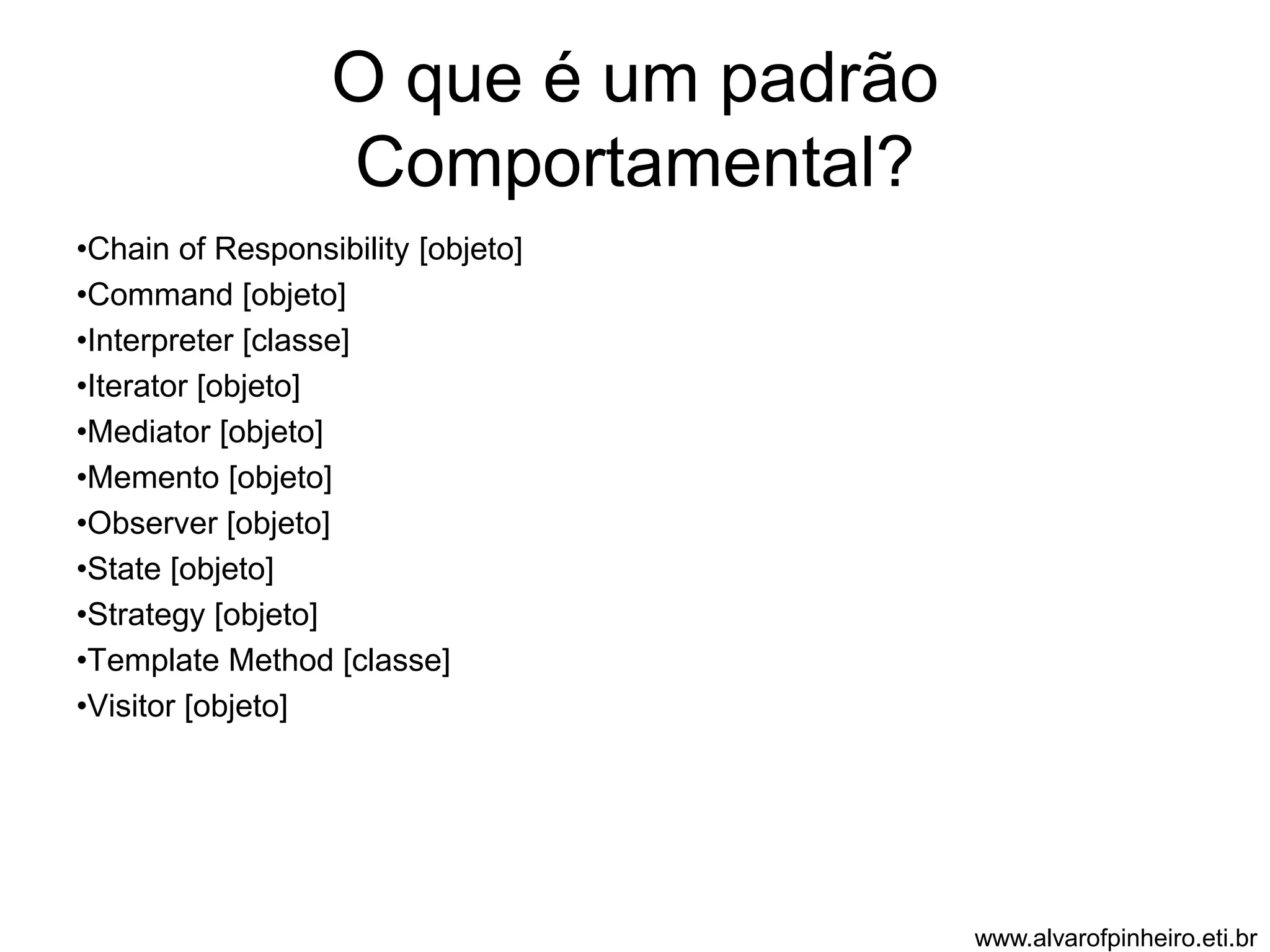 O que é um padrão 
Comportamental? 
•Chain of Responsibility [objeto] 
•Command [objeto] 
•Interpreter [classe] 
•Iterator [objeto] 
•Mediator [objeto] 
•Memento [objeto] 
•Observer [objeto] 
•State [objeto] 
•Strategy [objeto] 
•Template Method [classe] 
•Visitor [objeto] 
www.alvarofpinheiro.eti.br 
 