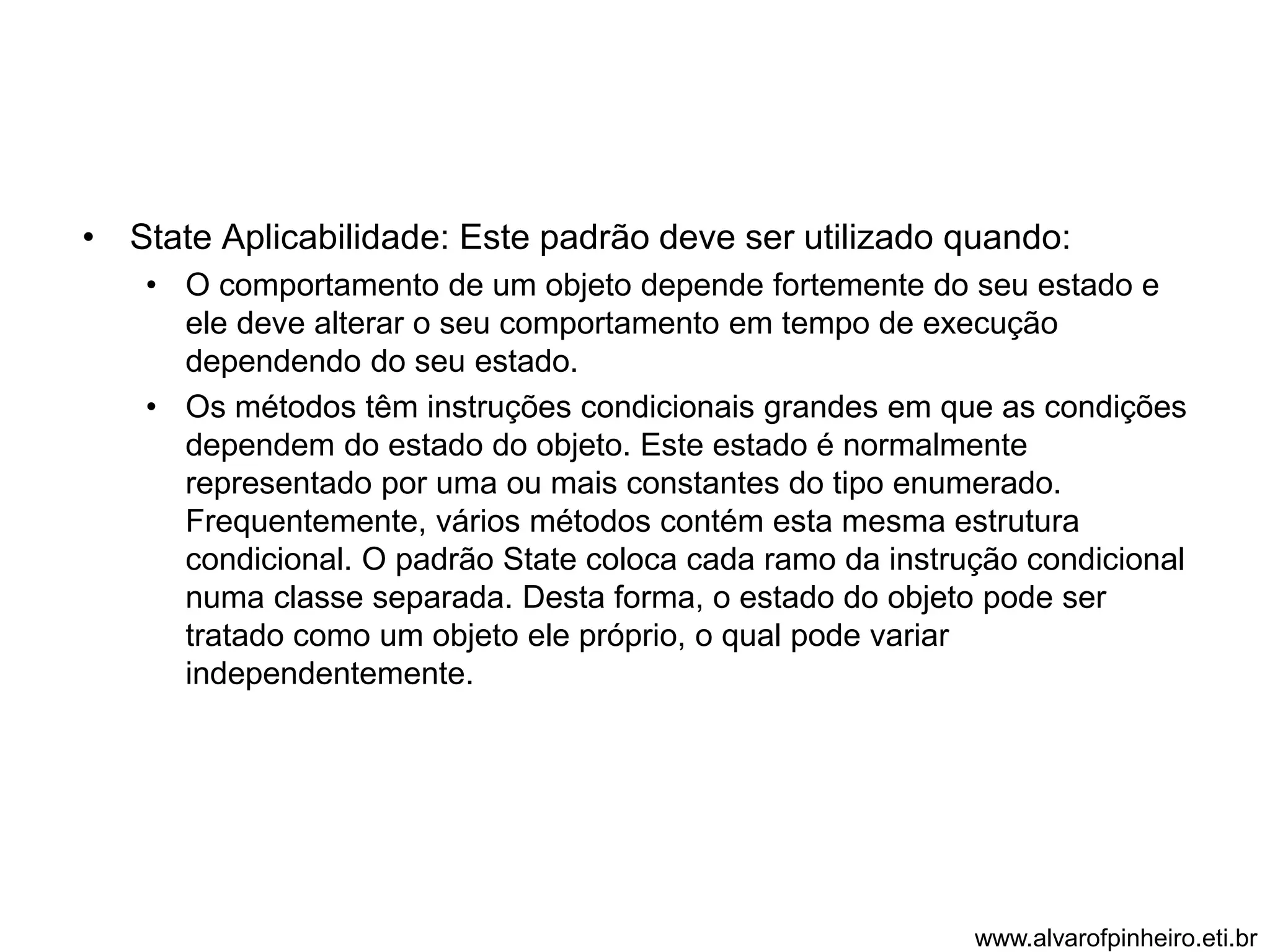 • State Aplicabilidade: Este padrão deve ser utilizado quando: 
• O comportamento de um objeto depende fortemente do seu estado e 
ele deve alterar o seu comportamento em tempo de execução 
dependendo do seu estado. 
• Os métodos têm instruções condicionais grandes em que as condições 
dependem do estado do objeto. Este estado é normalmente 
representado por uma ou mais constantes do tipo enumerado. 
Frequentemente, vários métodos contém esta mesma estrutura 
condicional. O padrão State coloca cada ramo da instrução condicional 
numa classe separada. Desta forma, o estado do objeto pode ser 
tratado como um objeto ele próprio, o qual pode variar 
independentemente. 
www.alvarofpinheiro.eti.br 
 