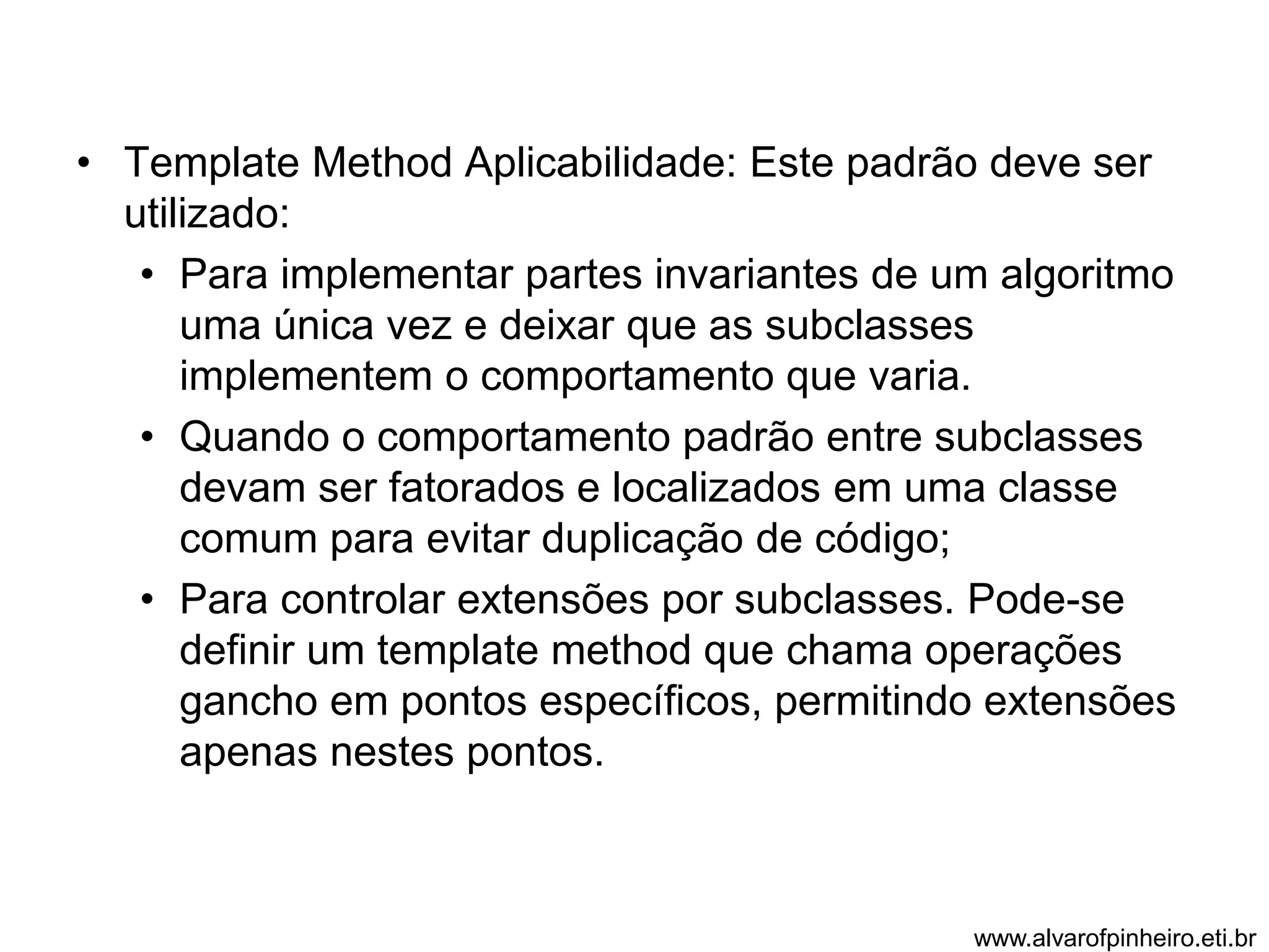 • Template Method Aplicabilidade: Este padrão deve ser 
utilizado: 
• Para implementar partes invariantes de um algoritmo 
uma única vez e deixar que as subclasses 
implementem o comportamento que varia. 
• Quando o comportamento padrão entre subclasses 
devam ser fatorados e localizados em uma classe 
comum para evitar duplicação de código; 
• Para controlar extensões por subclasses. Pode-se 
definir um template method que chama operações 
gancho em pontos específicos, permitindo extensões 
apenas nestes pontos. 
www.alvarofpinheiro.eti.br 
 