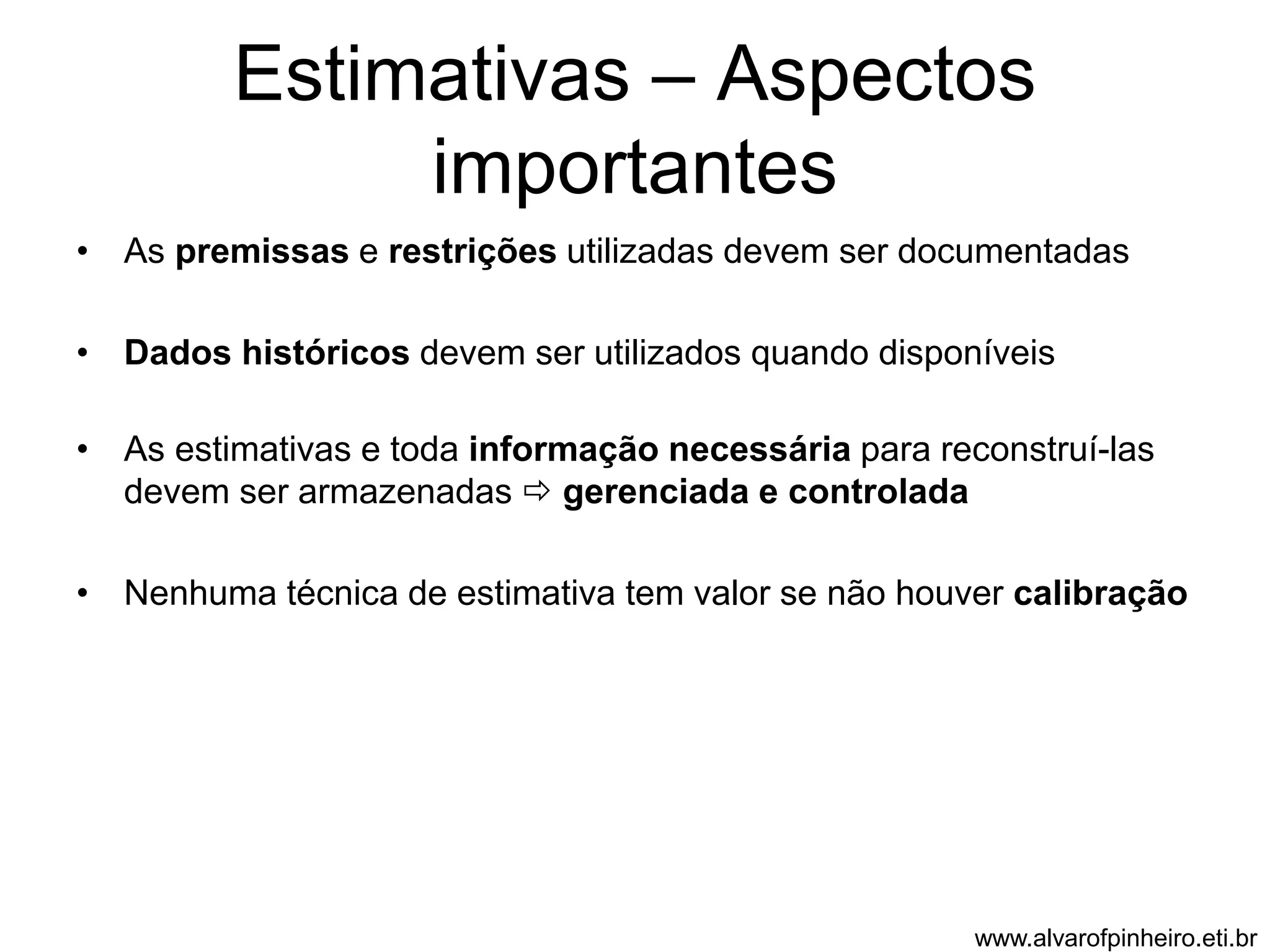 Estimativas – Aspectos 
importantes 
• As premissas e restrições utilizadas devem ser documentadas 
• Dados históricos devem ser utilizados quando disponíveis 
• As estimativas e toda informação necessária para reconstruí-las 
devem ser armazenadas  gerenciada e controlada 
• Nenhuma técnica de estimativa tem valor se não houver calibração 
www.alvarofpinheiro.eti.br 
 