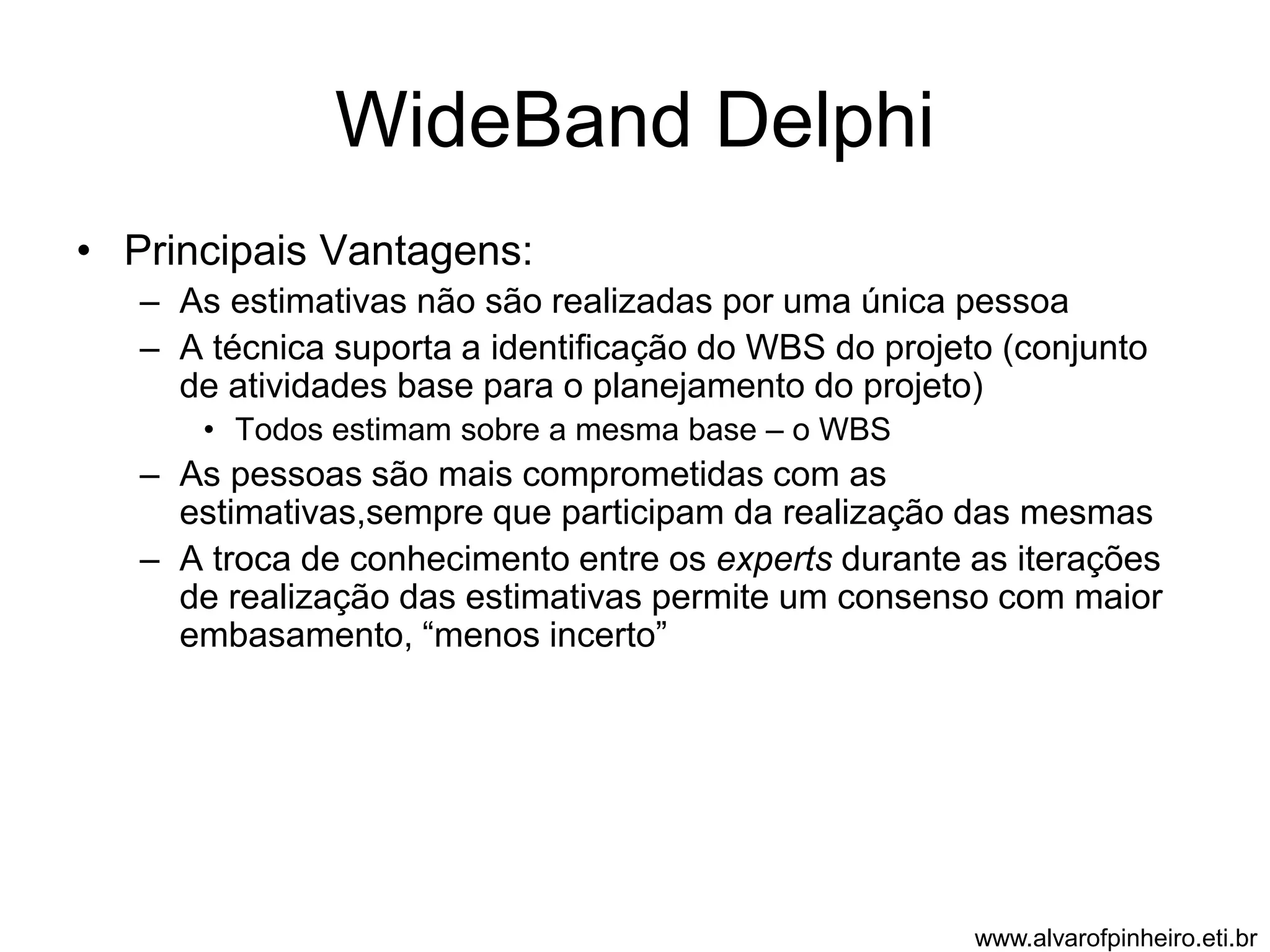 WideBand Delphi 
• Principais Vantagens: 
– As estimativas não são realizadas por uma única pessoa 
– A técnica suporta a identificação do WBS do projeto (conjunto 
de atividades base para o planejamento do projeto) 
• Todos estimam sobre a mesma base – o WBS 
– As pessoas são mais comprometidas com as 
estimativas,sempre que participam da realização das mesmas 
– A troca de conhecimento entre os experts durante as iterações 
de realização das estimativas permite um consenso com maior 
embasamento, “menos incerto” 
www.alvarofpinheiro.eti.br 
 