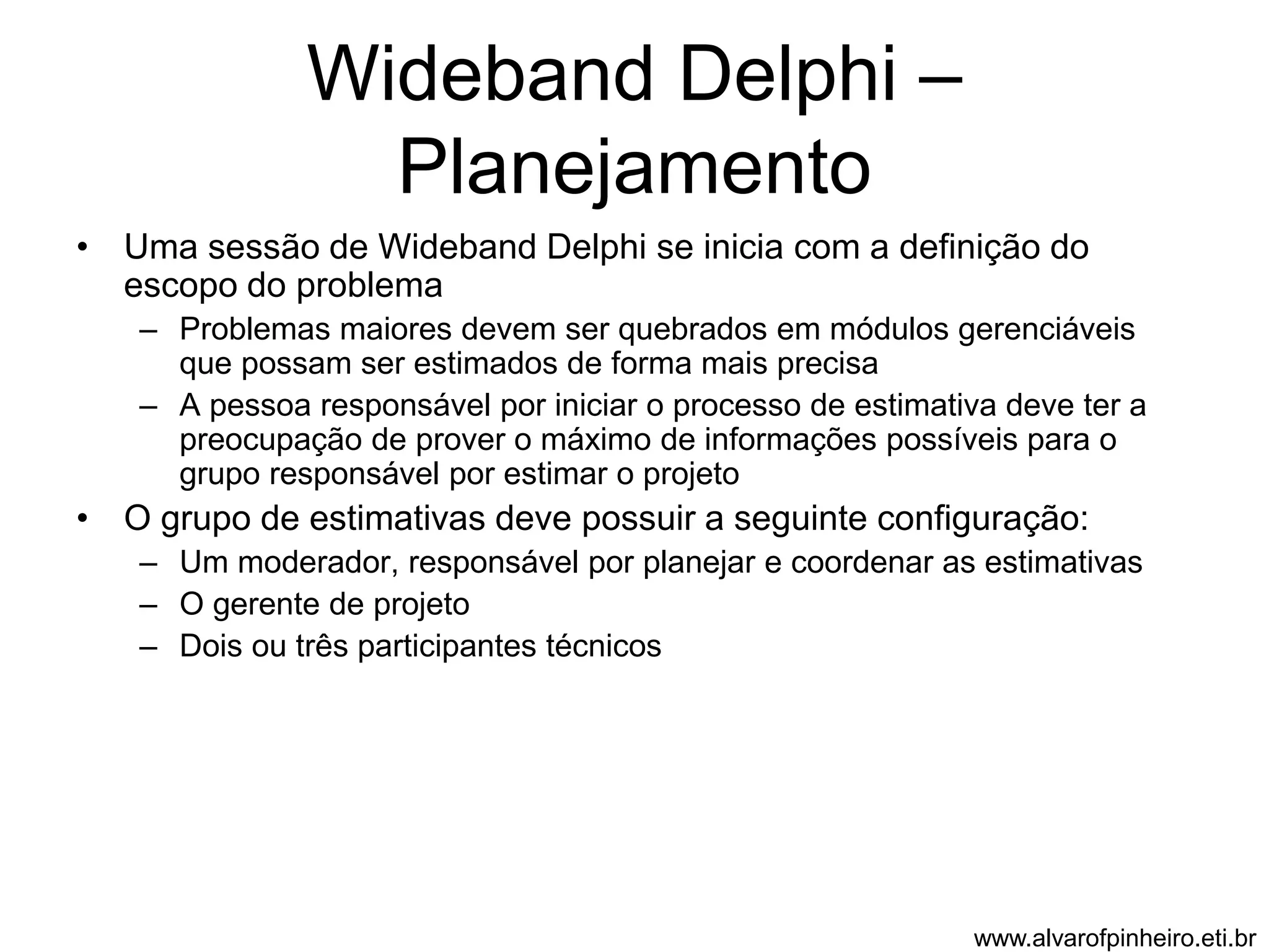 Wideband Delphi – 
Planejamento 
• Uma sessão de Wideband Delphi se inicia com a definição do 
escopo do problema 
– Problemas maiores devem ser quebrados em módulos gerenciáveis 
que possam ser estimados de forma mais precisa 
– A pessoa responsável por iniciar o processo de estimativa deve ter a 
preocupação de prover o máximo de informações possíveis para o 
grupo responsável por estimar o projeto 
• O grupo de estimativas deve possuir a seguinte configuração: 
– Um moderador, responsável por planejar e coordenar as estimativas 
– O gerente de projeto 
– Dois ou três participantes técnicos 
www.alvarofpinheiro.eti.br 
 