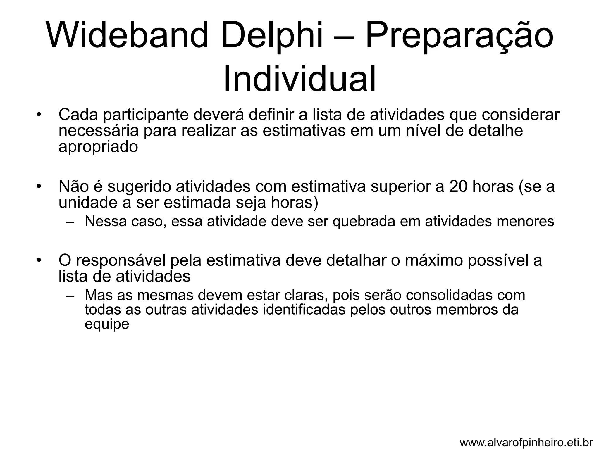 Wideband Delphi – Preparação 
Individual 
• Cada participante deverá definir a lista de atividades que considerar 
necessária para realizar as estimativas em um nível de detalhe 
apropriado 
• Não é sugerido atividades com estimativa superior a 20 horas (se a 
unidade a ser estimada seja horas) 
– Nessa caso, essa atividade deve ser quebrada em atividades menores 
• O responsável pela estimativa deve detalhar o máximo possível a 
lista de atividades 
– Mas as mesmas devem estar claras, pois serão consolidadas com 
todas as outras atividades identificadas pelos outros membros da 
equipe 
www.alvarofpinheiro.eti.br 
 