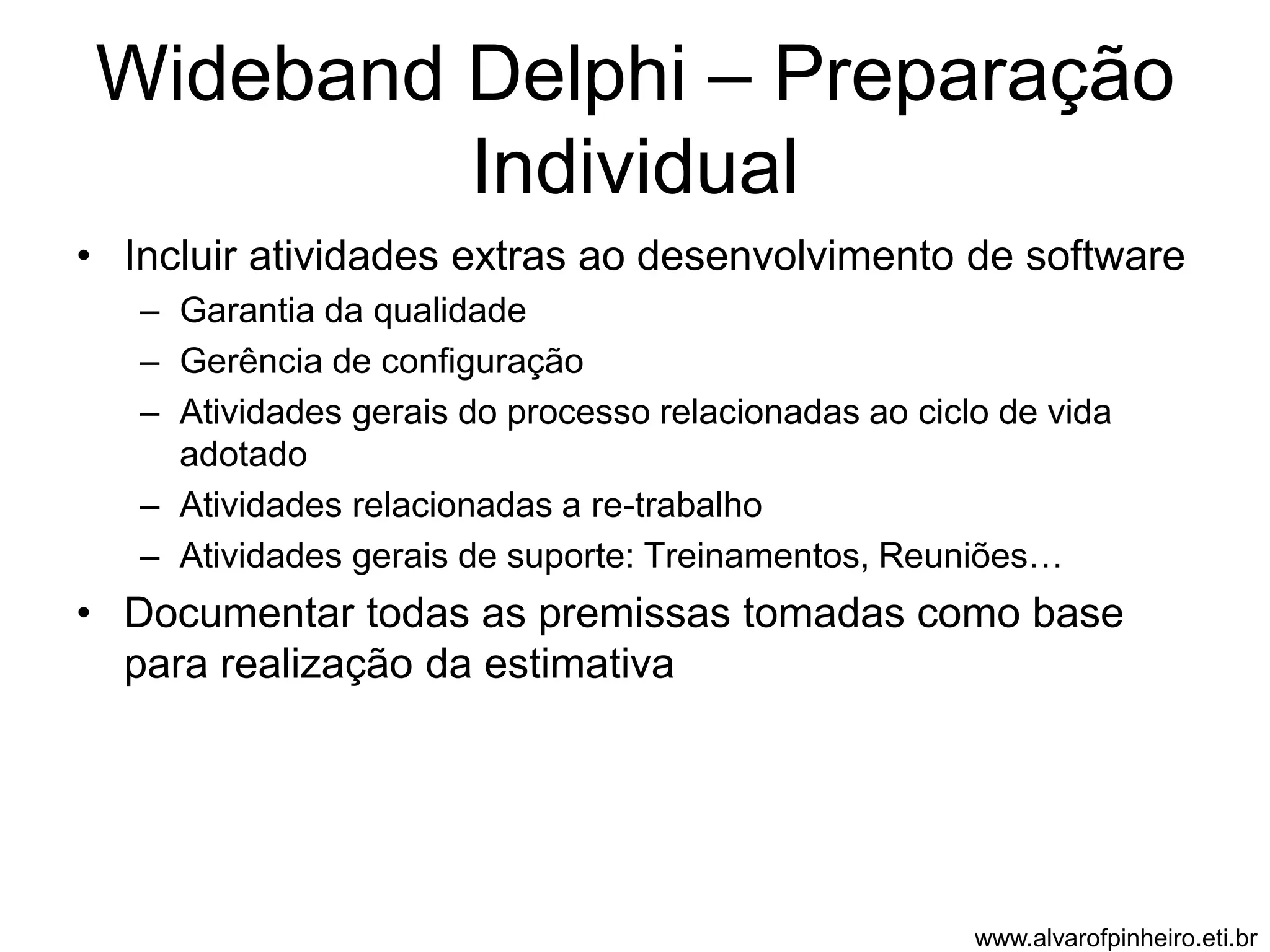 Wideband Delphi – Preparação 
Individual 
• Incluir atividades extras ao desenvolvimento de software 
– Garantia da qualidade 
– Gerência de configuração 
– Atividades gerais do processo relacionadas ao ciclo de vida 
adotado 
– Atividades relacionadas a re-trabalho 
– Atividades gerais de suporte: Treinamentos, Reuniões… 
• Documentar todas as premissas tomadas como base 
para realização da estimativa 
www.alvarofpinheiro.eti.br 
 