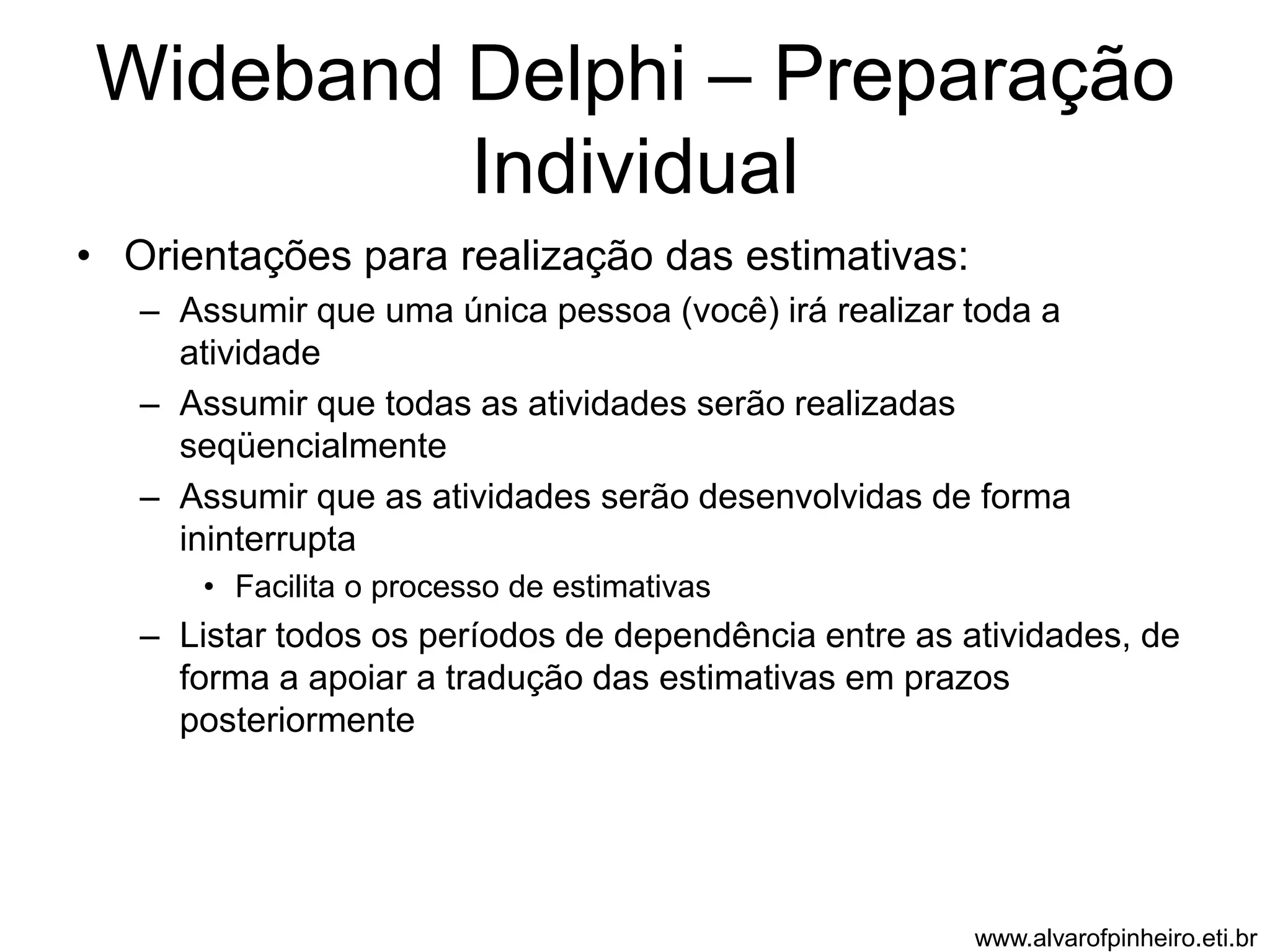 Wideband Delphi – Preparação 
Individual 
• Orientações para realização das estimativas: 
– Assumir que uma única pessoa (você) irá realizar toda a 
atividade 
– Assumir que todas as atividades serão realizadas 
seqüencialmente 
– Assumir que as atividades serão desenvolvidas de forma 
ininterrupta 
• Facilita o processo de estimativas 
– Listar todos os períodos de dependência entre as atividades, de 
forma a apoiar a tradução das estimativas em prazos 
posteriormente 
www.alvarofpinheiro.eti.br 
 