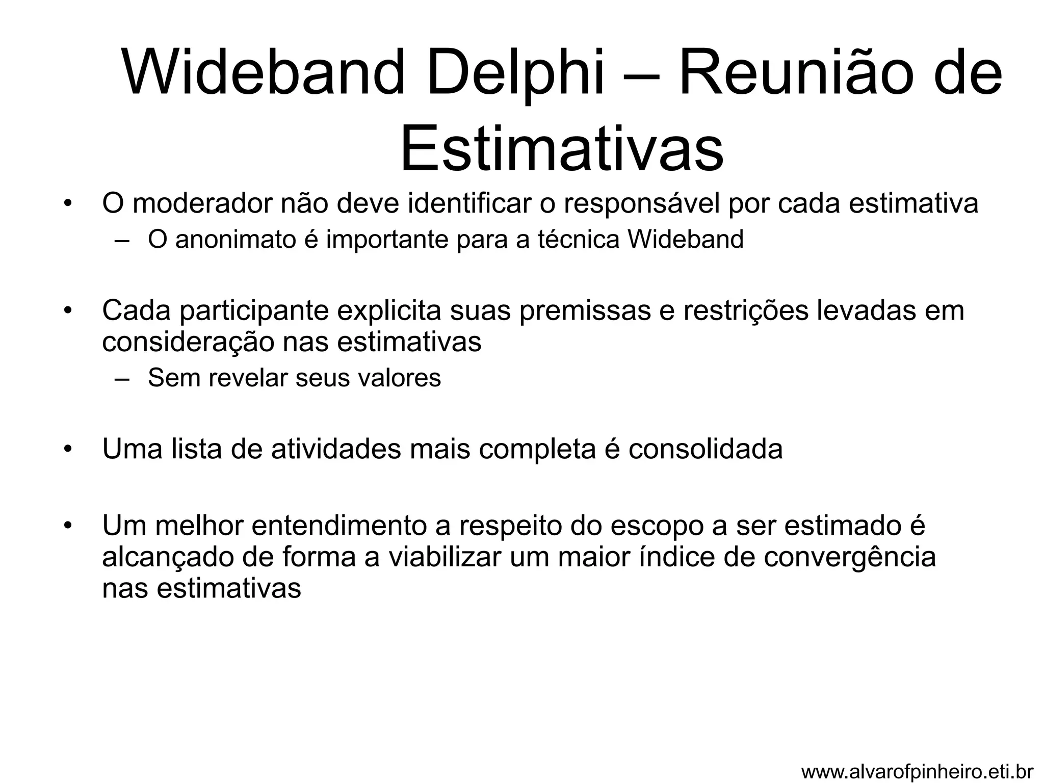 Wideband Delphi – Reunião de 
Estimativas 
• O moderador não deve identificar o responsável por cada estimativa 
– O anonimato é importante para a técnica Wideband 
• Cada participante explicita suas premissas e restrições levadas em 
consideração nas estimativas 
– Sem revelar seus valores 
• Uma lista de atividades mais completa é consolidada 
• Um melhor entendimento a respeito do escopo a ser estimado é 
alcançado de forma a viabilizar um maior índice de convergência 
nas estimativas 
www.alvarofpinheiro.eti.br 
 