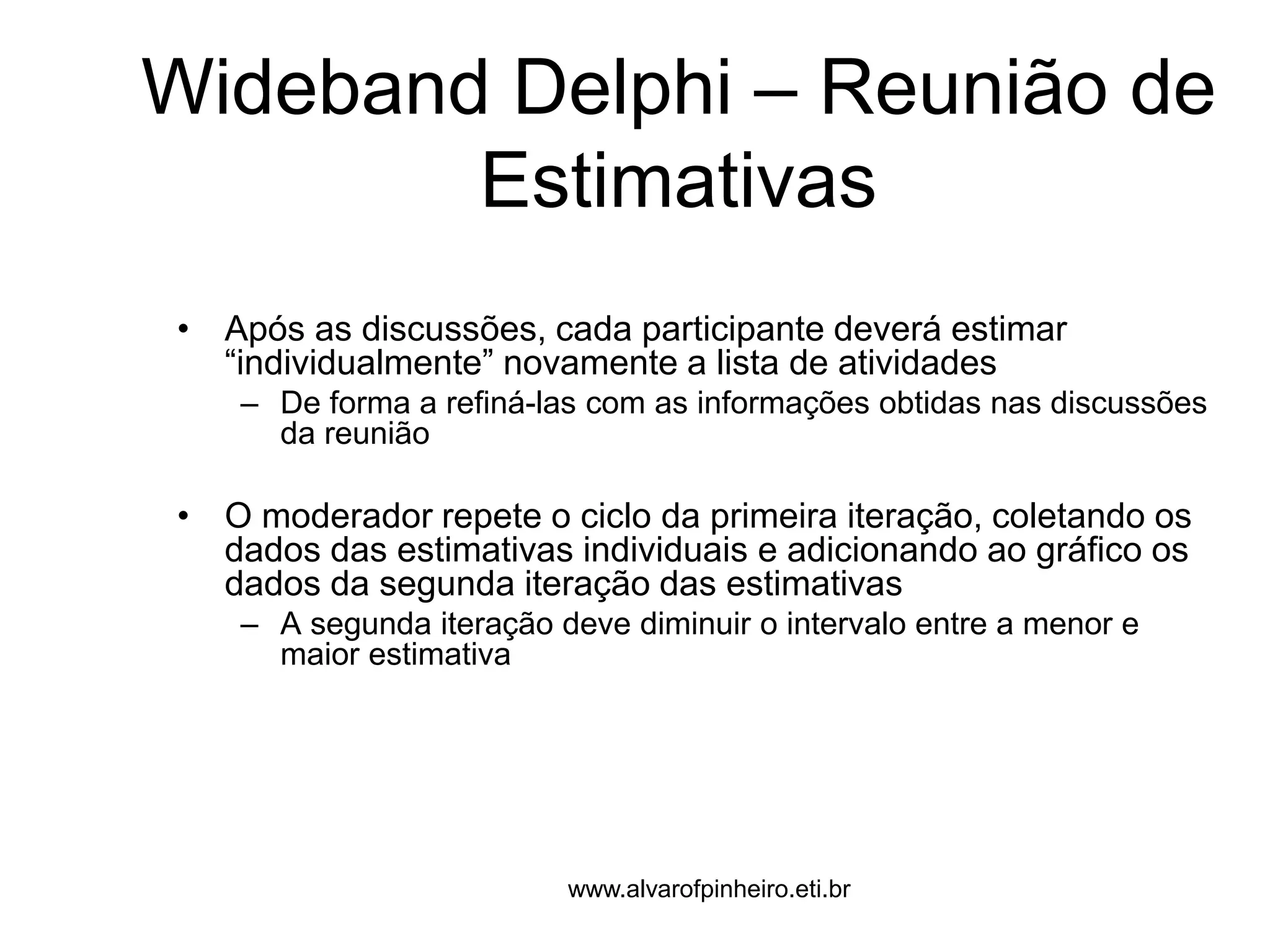 Wideband Delphi – Reunião de 
Estimativas 
• Após as discussões, cada participante deverá estimar 
“individualmente” novamente a lista de atividades 
– De forma a refiná-las com as informações obtidas nas discussões 
da reunião 
• O moderador repete o ciclo da primeira iteração, coletando os 
dados das estimativas individuais e adicionando ao gráfico os 
dados da segunda iteração das estimativas 
– A segunda iteração deve diminuir o intervalo entre a menor e 
maior estimativa 
www.alvarofpinheiro.eti.br 
 