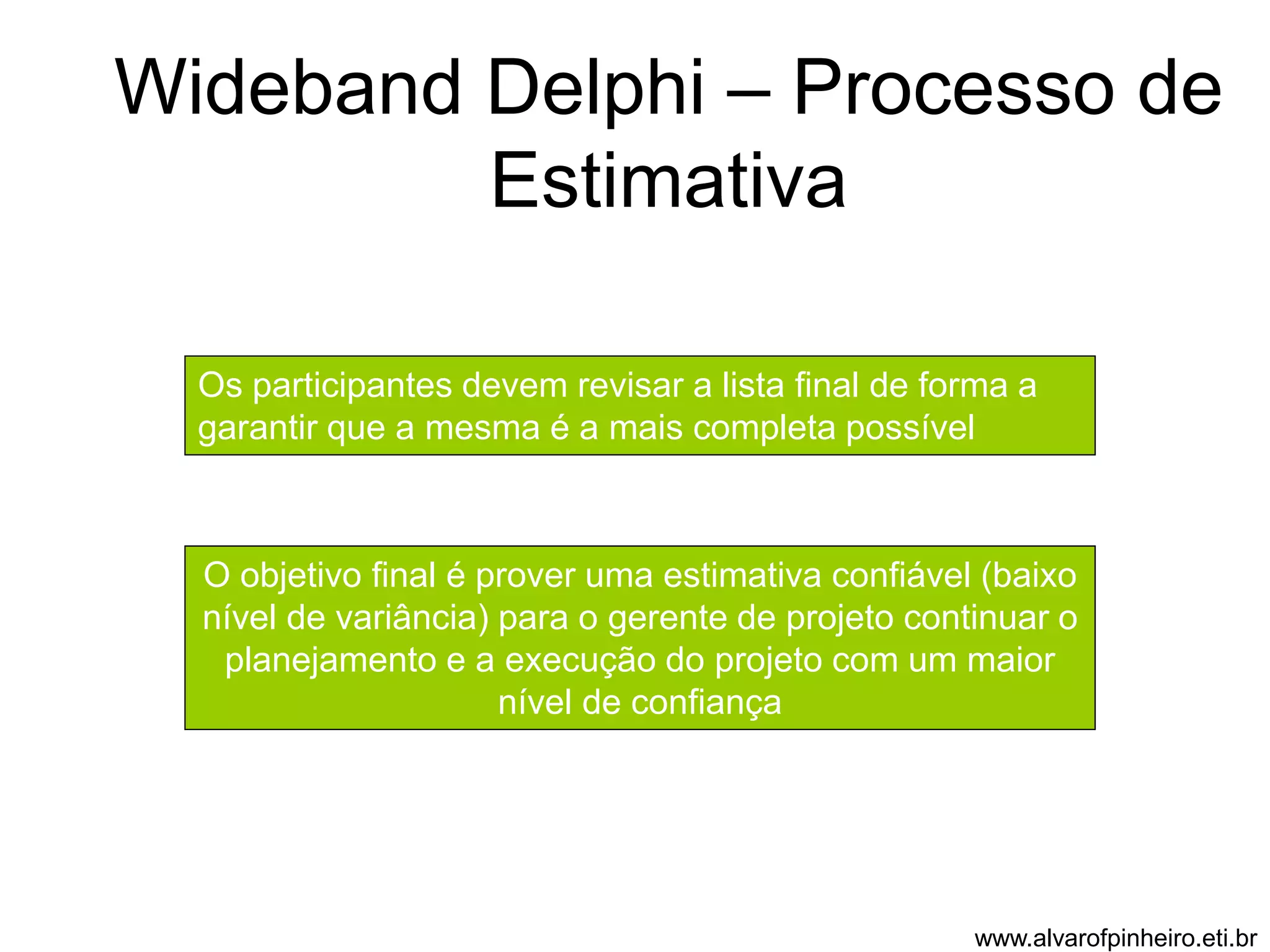 Wideband Delphi – Processo de 
Estimativa 
Os participantes devem revisar a lista final de forma a 
garantir que a mesma é a mais completa possível 
O objetivo final é prover uma estimativa confiável (baixo 
nível de variância) para o gerente de projeto continuar o 
planejamento e a execução do projeto com um maior 
nível de confiança 
www.alvarofpinheiro.eti.br 
 