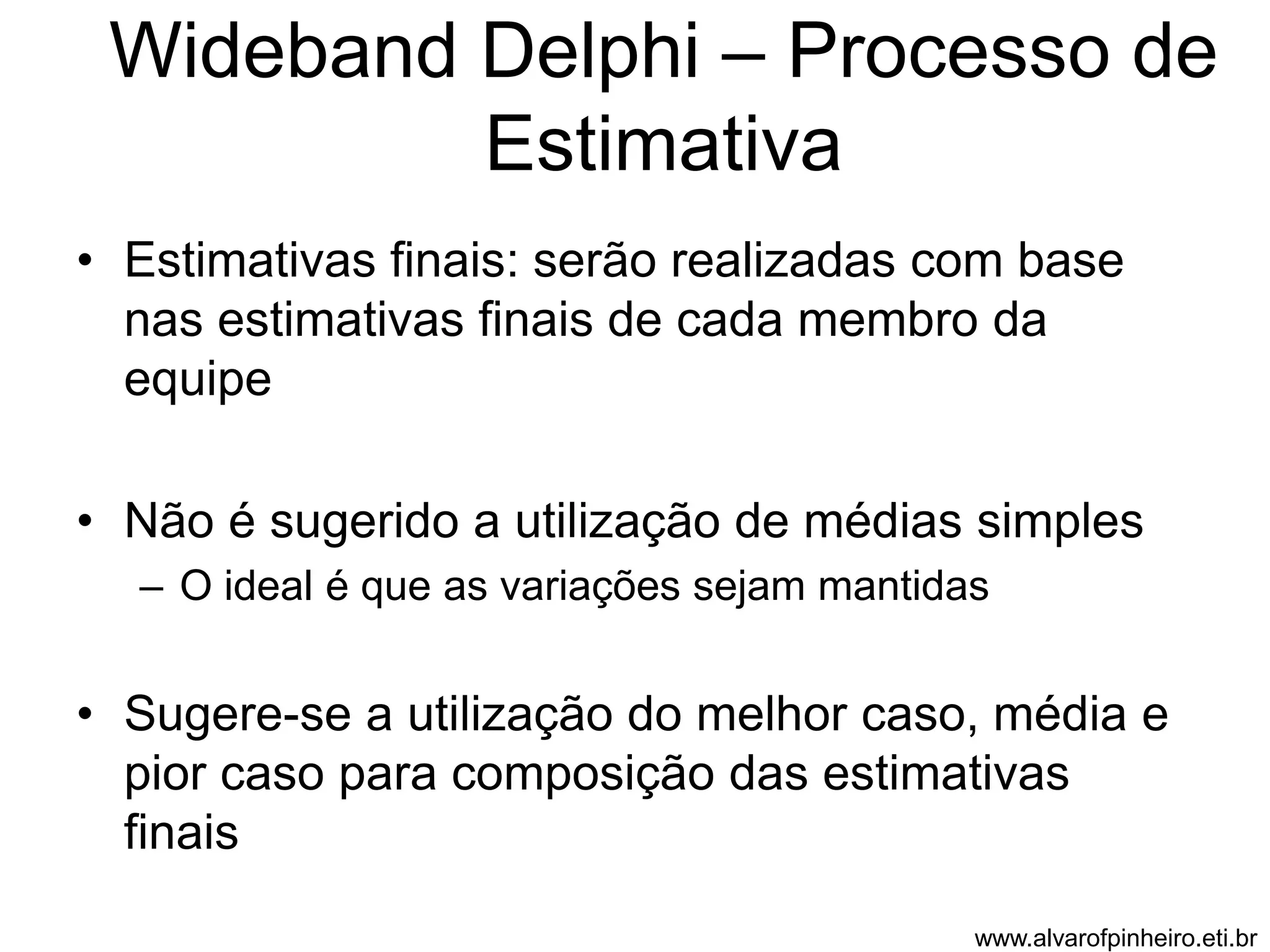 Wideband Delphi – Processo de 
Estimativa 
• Estimativas finais: serão realizadas com base 
nas estimativas finais de cada membro da 
equipe 
• Não é sugerido a utilização de médias simples 
– O ideal é que as variações sejam mantidas 
• Sugere-se a utilização do melhor caso, média e 
pior caso para composição das estimativas 
finais 
www.alvarofpinheiro.eti.br 
 