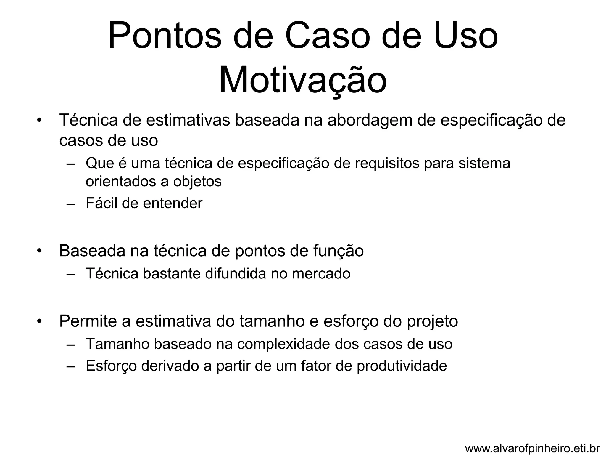 Pontos de Caso de Uso 
Motivação 
• Técnica de estimativas baseada na abordagem de especificação de 
casos de uso 
– Que é uma técnica de especificação de requisitos para sistema 
orientados a objetos 
– Fácil de entender 
• Baseada na técnica de pontos de função 
– Técnica bastante difundida no mercado 
• Permite a estimativa do tamanho e esforço do projeto 
– Tamanho baseado na complexidade dos casos de uso 
– Esforço derivado a partir de um fator de produtividade 
www.alvarofpinheiro.eti.br 
 