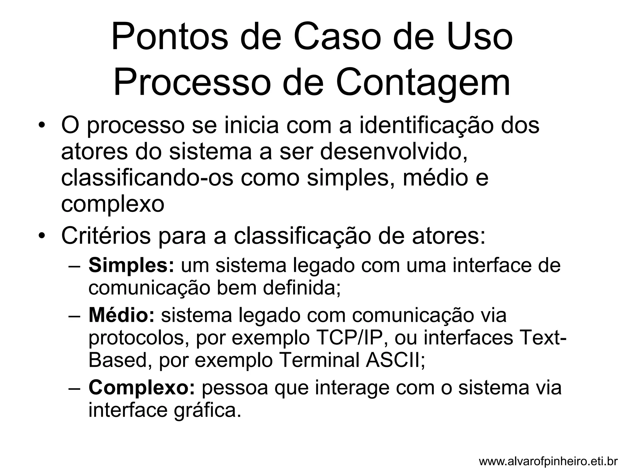 Pontos de Caso de Uso 
Processo de Contagem 
• O processo se inicia com a identificação dos 
atores do sistema a ser desenvolvido, 
classificando-os como simples, médio e 
complexo 
• Critérios para a classificação de atores: 
– Simples: um sistema legado com uma interface de 
comunicação bem definida; 
– Médio: sistema legado com comunicação via 
protocolos, por exemplo TCP/IP, ou interfaces Text- 
Based, por exemplo Terminal ASCII; 
– Complexo: pessoa que interage com o sistema via 
interface gráfica. 
www.alvarofpinheiro.eti.br 
 