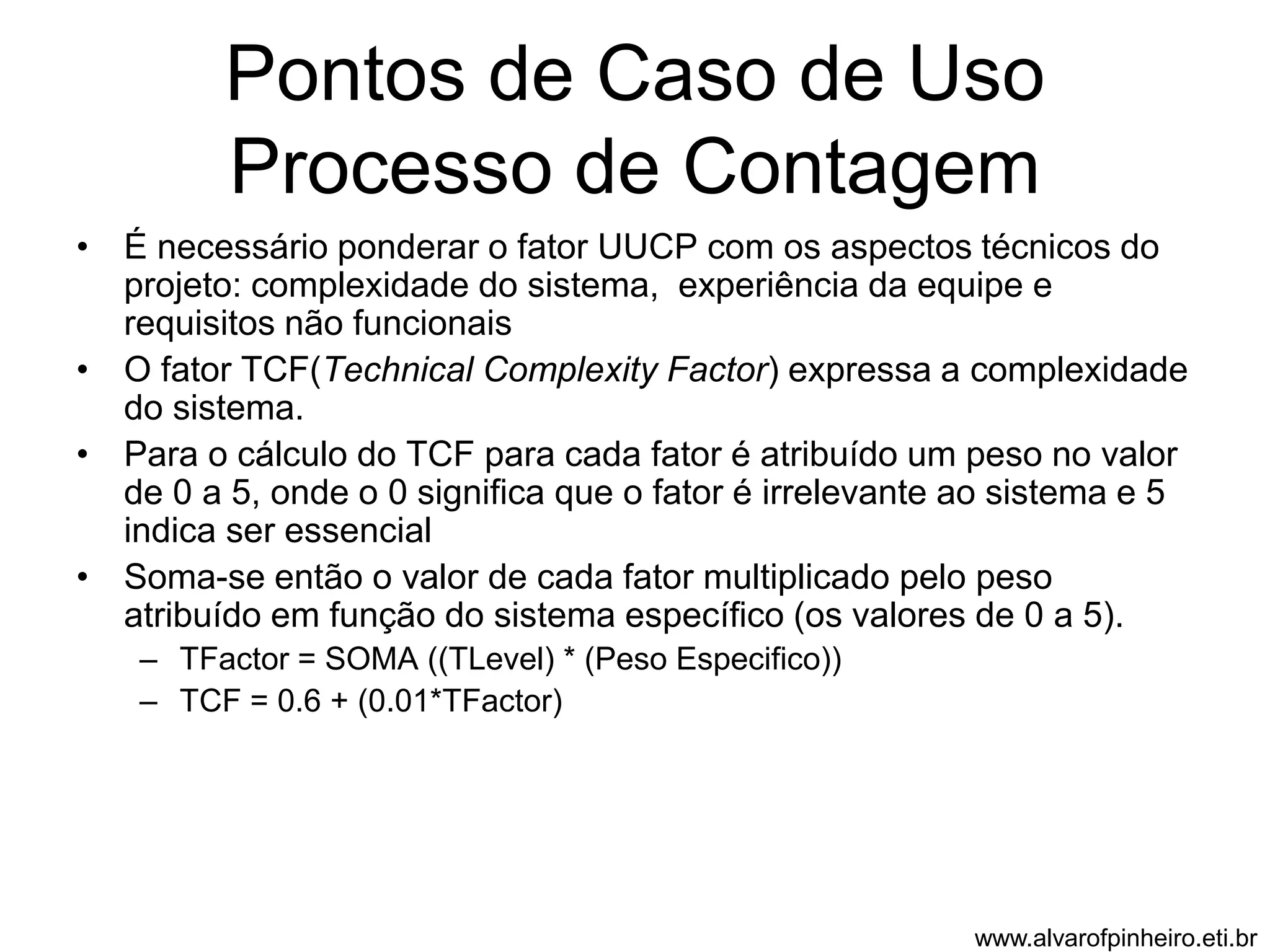 Pontos de Caso de Uso 
Processo de Contagem 
• É necessário ponderar o fator UUCP com os aspectos técnicos do 
projeto: complexidade do sistema, experiência da equipe e 
requisitos não funcionais 
• O fator TCF(Technical Complexity Factor) expressa a complexidade 
do sistema. 
• Para o cálculo do TCF para cada fator é atribuído um peso no valor 
de 0 a 5, onde o 0 significa que o fator é irrelevante ao sistema e 5 
indica ser essencial 
• Soma-se então o valor de cada fator multiplicado pelo peso 
atribuído em função do sistema específico (os valores de 0 a 5). 
– TFactor = SOMA ((TLevel) * (Peso Especifico)) 
– TCF = 0.6 + (0.01*TFactor) 
www.alvarofpinheiro.eti.br 
 