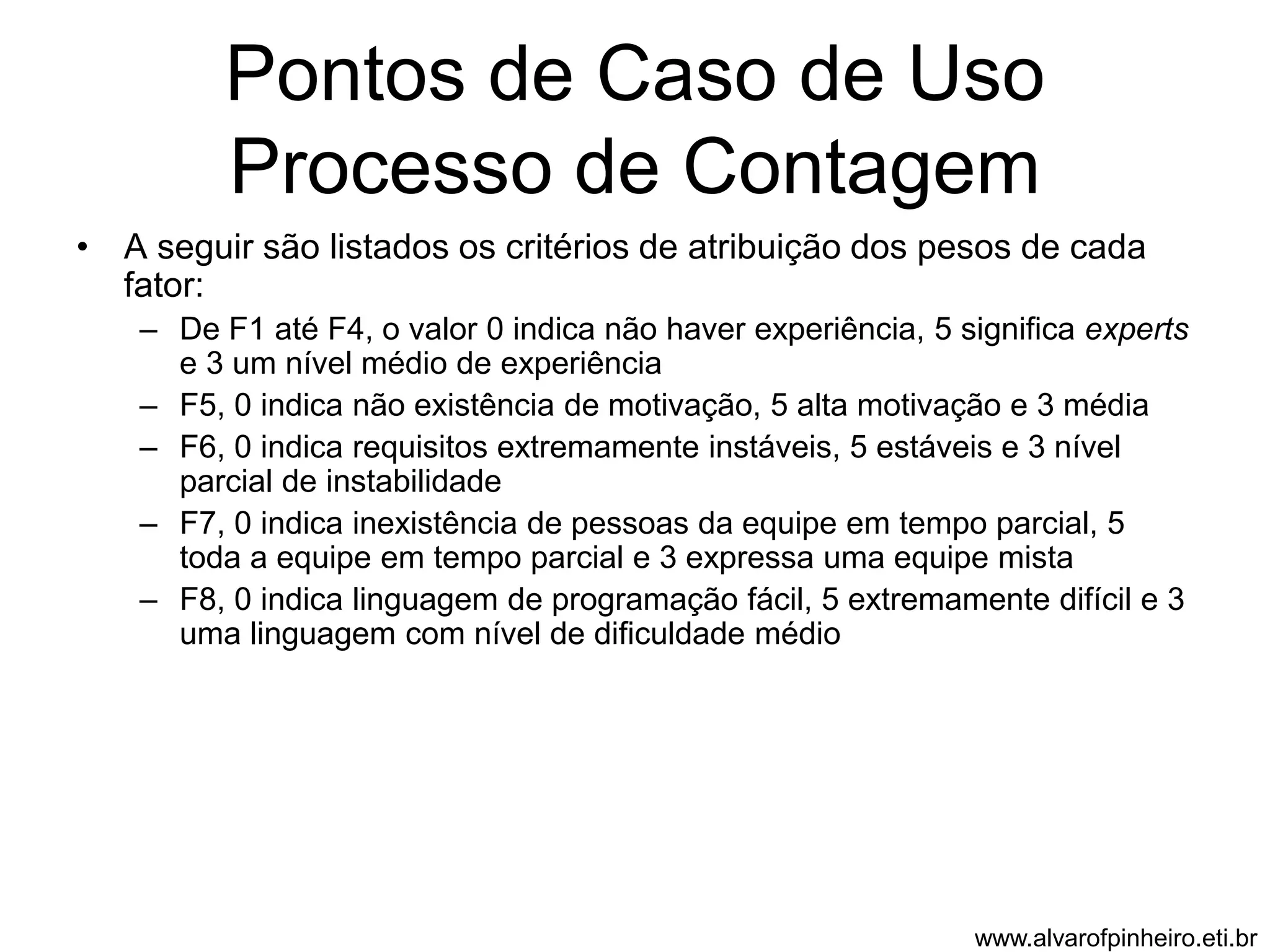 Pontos de Caso de Uso 
Processo de Contagem 
• A seguir são listados os critérios de atribuição dos pesos de cada 
fator: 
– De F1 até F4, o valor 0 indica não haver experiência, 5 significa experts 
e 3 um nível médio de experiência 
– F5, 0 indica não existência de motivação, 5 alta motivação e 3 média 
– F6, 0 indica requisitos extremamente instáveis, 5 estáveis e 3 nível 
parcial de instabilidade 
– F7, 0 indica inexistência de pessoas da equipe em tempo parcial, 5 
toda a equipe em tempo parcial e 3 expressa uma equipe mista 
– F8, 0 indica linguagem de programação fácil, 5 extremamente difícil e 3 
uma linguagem com nível de dificuldade médio 
www.alvarofpinheiro.eti.br 
 