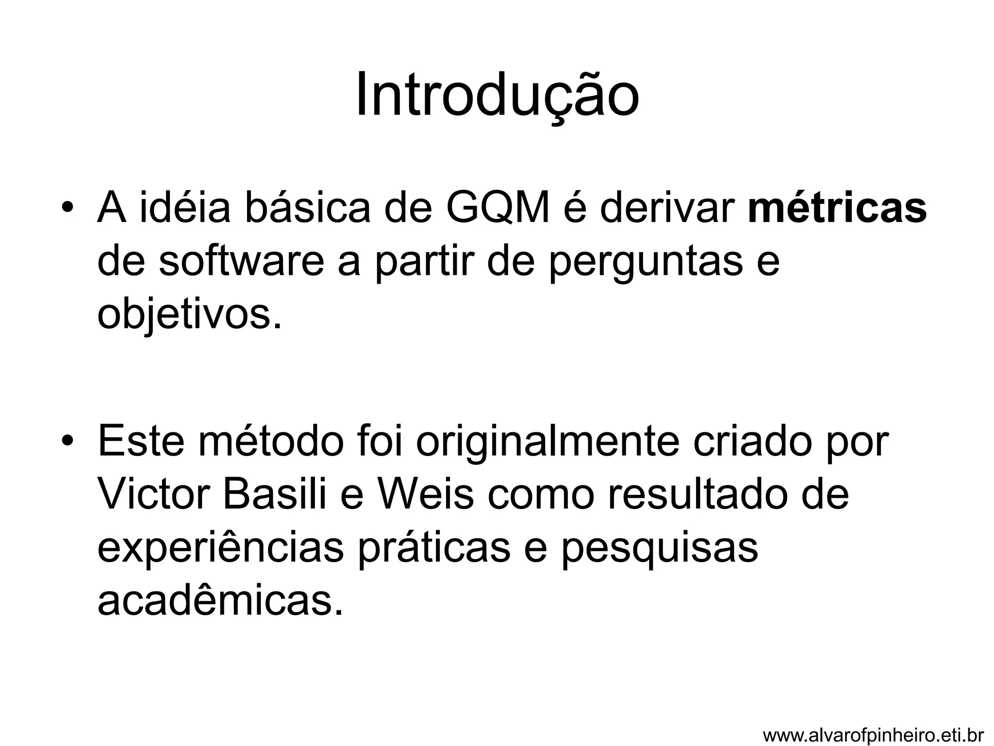 Introdução 
• A idéia básica de GQM é derivar métricas 
de software a partir de perguntas e 
objetivos. 
• Este método foi originalmente criado por 
Victor Basili e Weis como resultado de 
experiências práticas e pesquisas 
acadêmicas. 
www.alvarofpinheiro.eti.br 
 