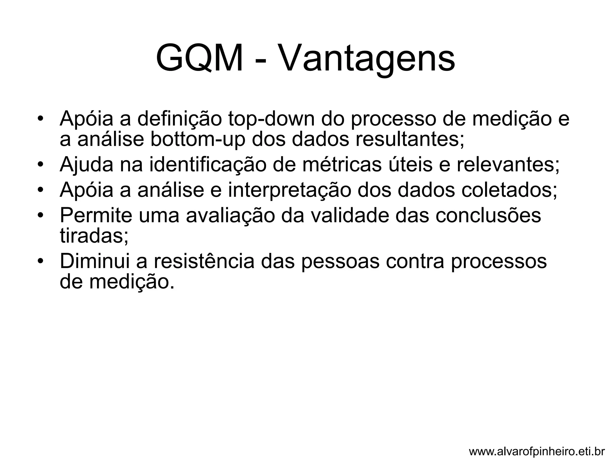 GQM - Vantagens 
• Apóia a definição top-down do processo de medição e 
a análise bottom-up dos dados resultantes; 
• Ajuda na identificação de métricas úteis e relevantes; 
• Apóia a análise e interpretação dos dados coletados; 
• Permite uma avaliação da validade das conclusões 
tiradas; 
• Diminui a resistência das pessoas contra processos 
de medição. 
www.alvarofpinheiro.eti.br 
 