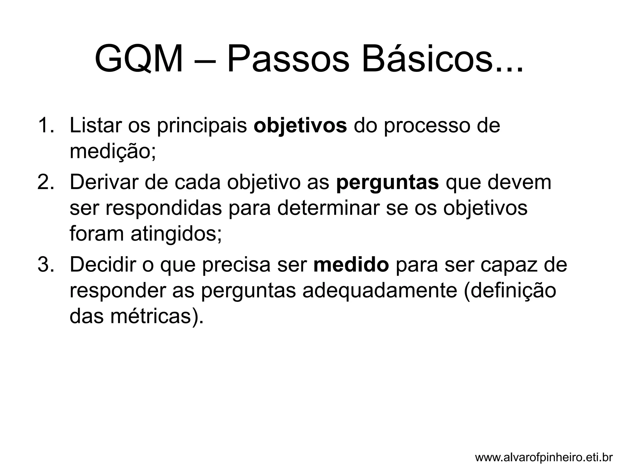 GQM – Passos Básicos... 
1. Listar os principais objetivos do processo de 
medição; 
2. Derivar de cada objetivo as perguntas que devem 
ser respondidas para determinar se os objetivos 
foram atingidos; 
3. Decidir o que precisa ser medido para ser capaz de 
responder as perguntas adequadamente (definição 
das métricas). 
www.alvarofpinheiro.eti.br 
 