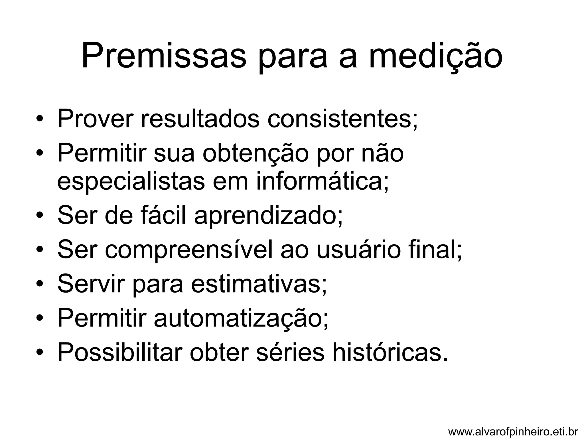 Premissas para a medição 
• Prover resultados consistentes; 
• Permitir sua obtenção por não 
especialistas em informática; 
• Ser de fácil aprendizado; 
• Ser compreensível ao usuário final; 
• Servir para estimativas; 
• Permitir automatização; 
• Possibilitar obter séries históricas. 
www.alvarofpinheiro.eti.br 
 