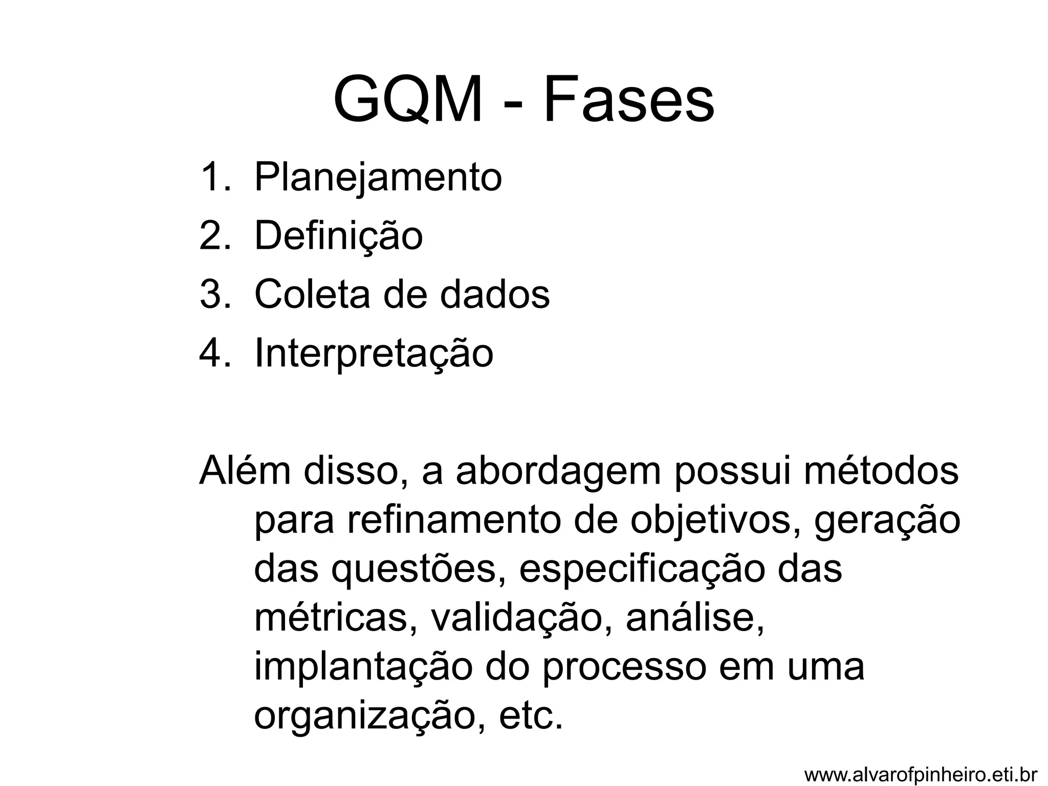 GQM - Fases 
1. Planejamento 
2. Definição 
3. Coleta de dados 
4. Interpretação 
Além disso, a abordagem possui métodos 
para refinamento de objetivos, geração 
das questões, especificação das 
métricas, validação, análise, 
implantação do processo em uma 
organização, etc. 
www.alvarofpinheiro.eti.br 
 