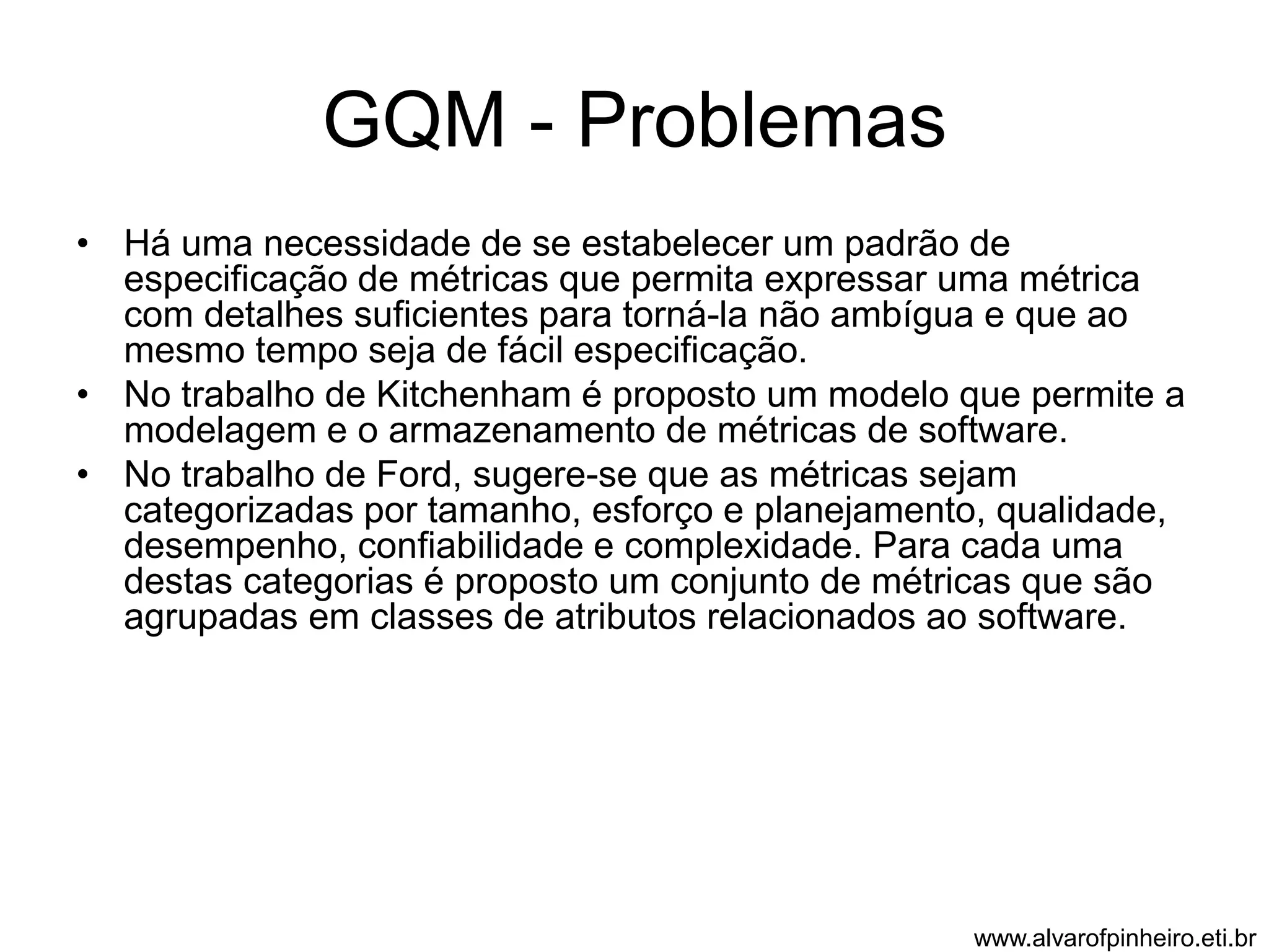 GQM - Problemas 
• Há uma necessidade de se estabelecer um padrão de 
especificação de métricas que permita expressar uma métrica 
com detalhes suficientes para torná-la não ambígua e que ao 
mesmo tempo seja de fácil especificação. 
• No trabalho de Kitchenham é proposto um modelo que permite a 
modelagem e o armazenamento de métricas de software. 
• No trabalho de Ford, sugere-se que as métricas sejam 
categorizadas por tamanho, esforço e planejamento, qualidade, 
desempenho, confiabilidade e complexidade. Para cada uma 
destas categorias é proposto um conjunto de métricas que são 
agrupadas em classes de atributos relacionados ao software. 
www.alvarofpinheiro.eti.br 
 