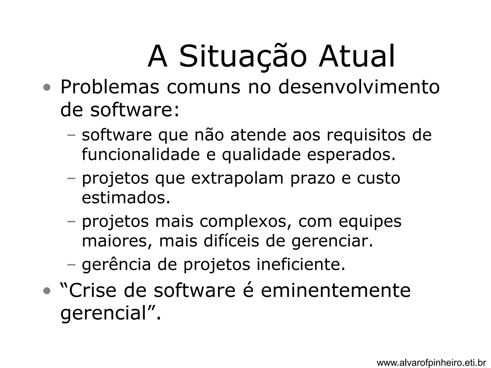 A Situação Atual 
• Problemas comuns no desenvolvimento 
de software: 
– software que não atende aos requisitos de 
funcionalidade e qualidade esperados. 
– projetos que extrapolam prazo e custo 
estimados. 
– projetos mais complexos, com equipes 
maiores, mais difíceis de gerenciar. 
– gerência de projetos ineficiente. 
• “Crise de software é eminentemente 
gerencial”. 
www.alvarofpinheiro.eti.br 
 