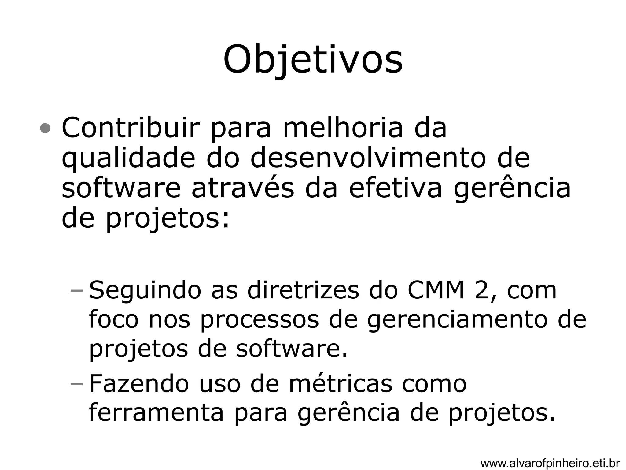 Objetivos 
• Contribuir para melhoria da 
qualidade do desenvolvimento de 
software através da efetiva gerência 
de projetos: 
– Seguindo as diretrizes do CMM 2, com 
foco nos processos de gerenciamento de 
projetos de software. 
– Fazendo uso de métricas como 
ferramenta para gerência de projetos. 
www.alvarofpinheiro.eti.br 
 