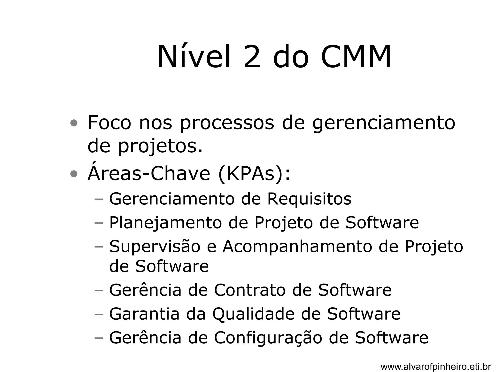 Nível 2 do CMM 
• Foco nos processos de gerenciamento 
de projetos. 
• Áreas-Chave (KPAs): 
– Gerenciamento de Requisitos 
– Planejamento de Projeto de Software 
– Supervisão e Acompanhamento de Projeto 
de Software 
– Gerência de Contrato de Software 
– Garantia da Qualidade de Software 
– Gerência de Configuração de Software 
www.alvarofpinheiro.eti.br 
 