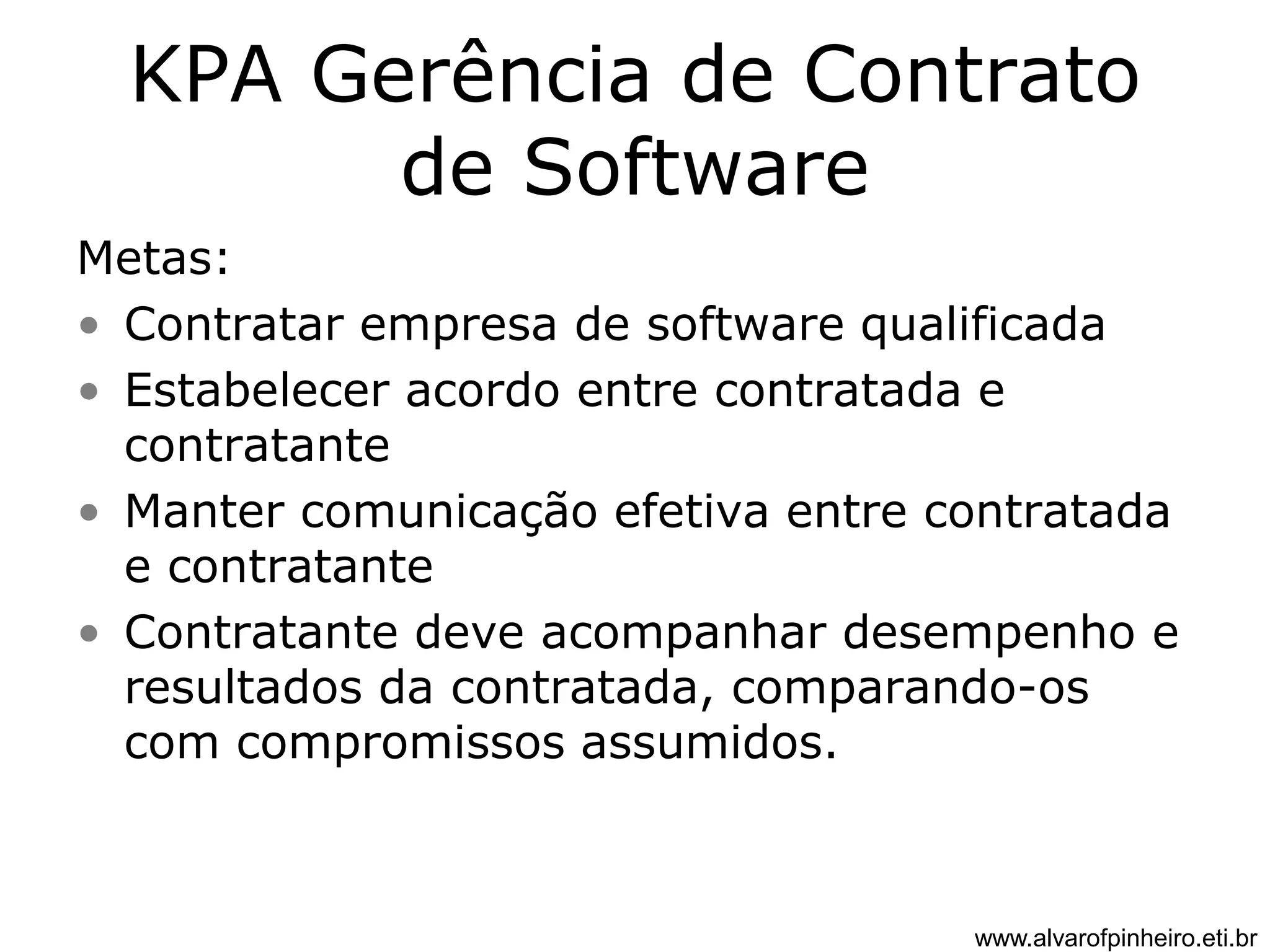 KPA Gerência de Contrato 
de Software 
Metas: 
• Contratar empresa de software qualificada 
• Estabelecer acordo entre contratada e 
contratante 
• Manter comunicação efetiva entre contratada 
e contratante 
• Contratante deve acompanhar desempenho e 
resultados da contratada, comparando-os 
com compromissos assumidos. 
www.alvarofpinheiro.eti.br 
 