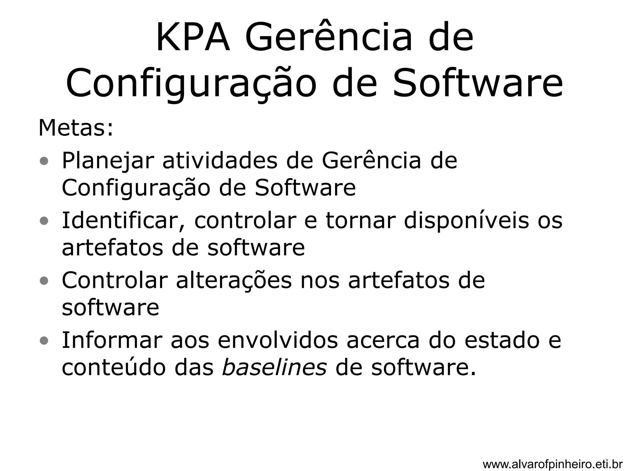 KPA Gerência de 
Configuração de Software 
Metas: 
• Planejar atividades de Gerência de 
Configuração de Software 
• Identificar, controlar e tornar disponíveis os 
artefatos de software 
• Controlar alterações nos artefatos de 
software 
• Informar aos envolvidos acerca do estado e 
conteúdo das baselines de software. 
www.alvarofpinheiro.eti.br 
 