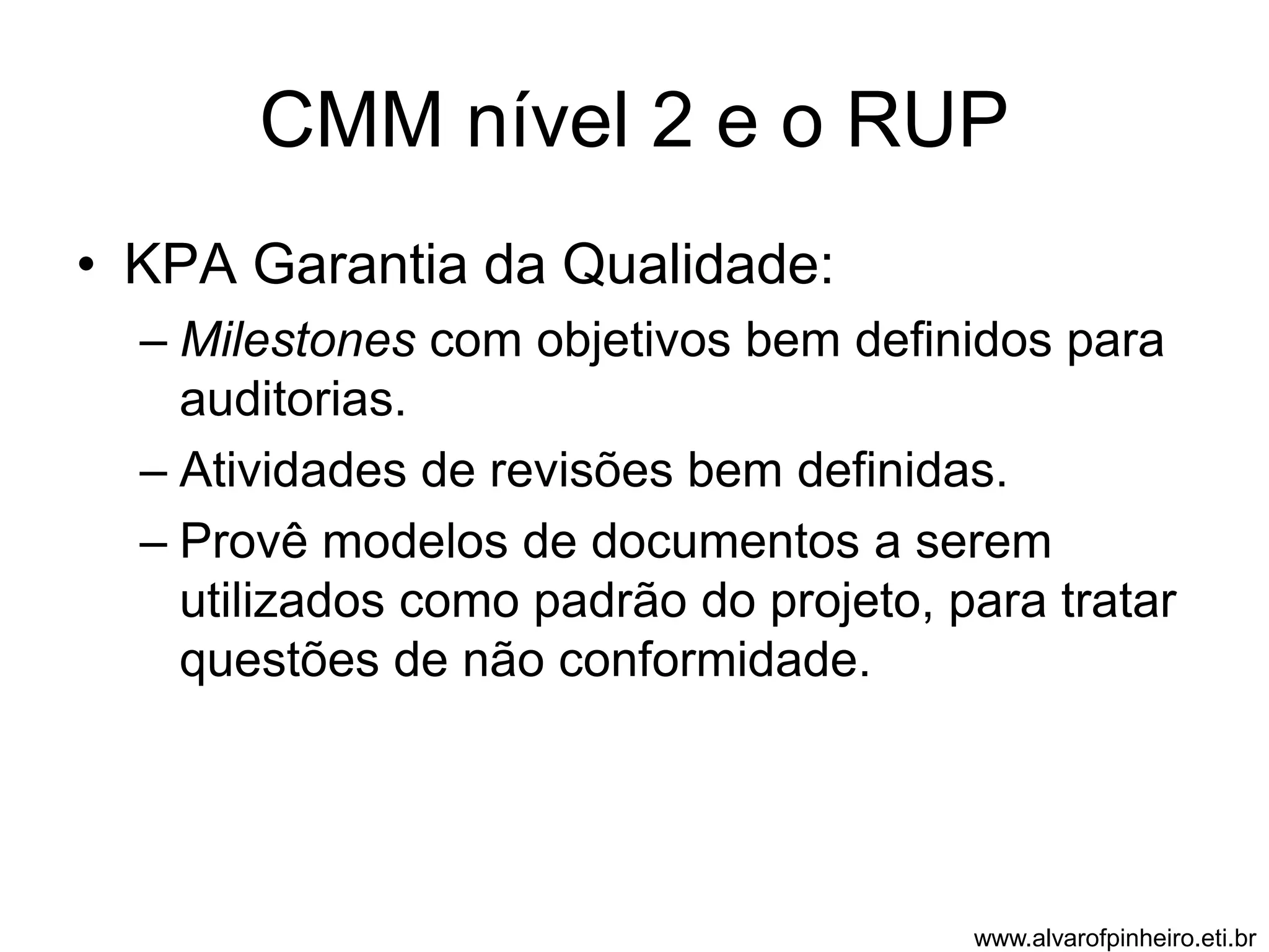 CMM nível 2 e o RUP 
• KPA Garantia da Qualidade: 
– Milestones com objetivos bem definidos para 
auditorias. 
– Atividades de revisões bem definidas. 
– Provê modelos de documentos a serem 
utilizados como padrão do projeto, para tratar 
questões de não conformidade. 
www.alvarofpinheiro.eti.br 
 