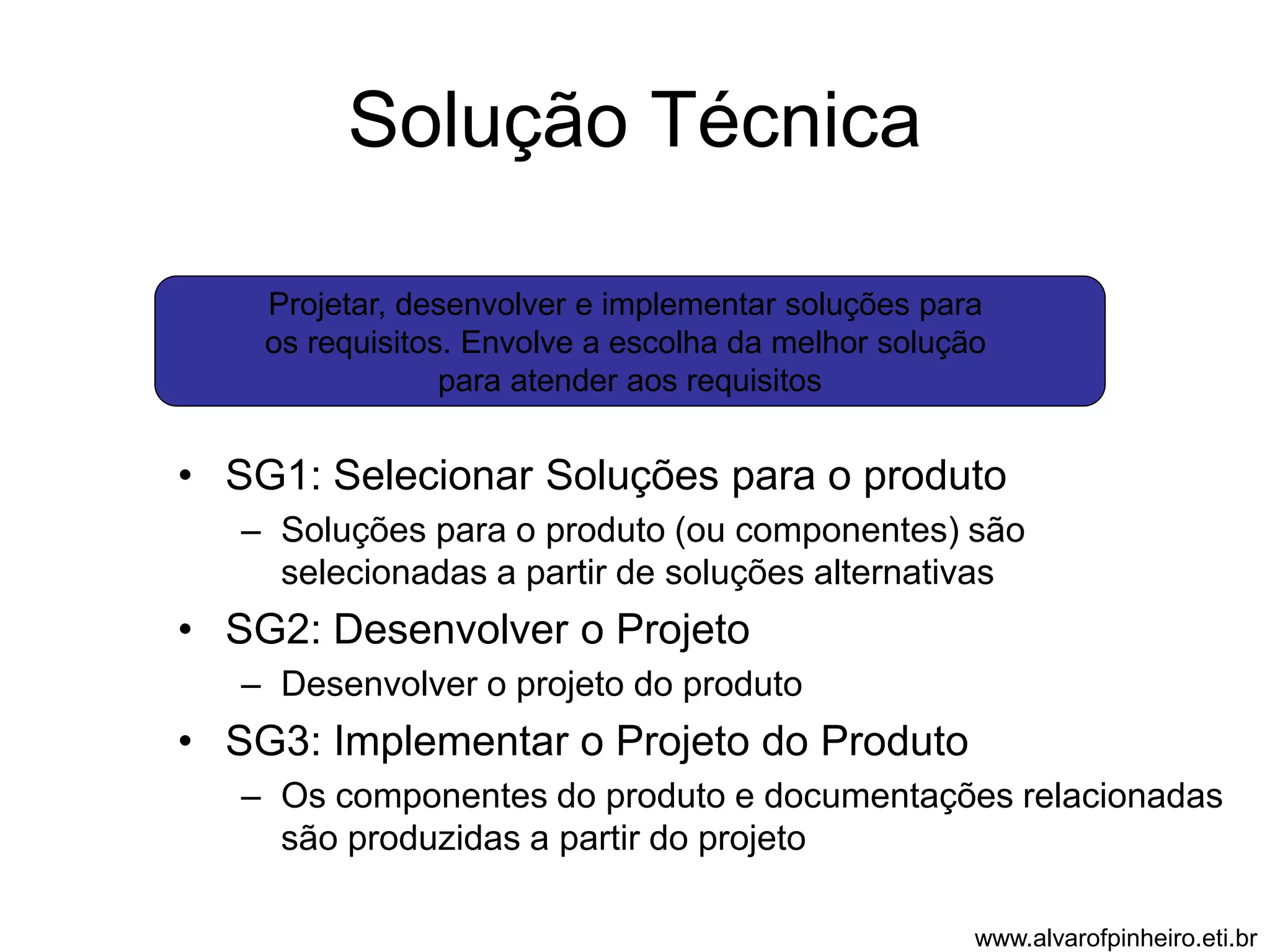 Solução Técnica 
Projetar, desenvolver e implementar soluções para 
os requisitos. Envolve a escolha da melhor solução 
para atender aos requisitos 
• SG1: Selecionar Soluções para o produto 
– Soluções para o produto (ou componentes) são 
selecionadas a partir de soluções alternativas 
• SG2: Desenvolver o Projeto 
– Desenvolver o projeto do produto 
• SG3: Implementar o Projeto do Produto 
– Os componentes do produto e documentações relacionadas 
são produzidas a partir do projeto 
www.alvarofpinheiro.eti.br 
 