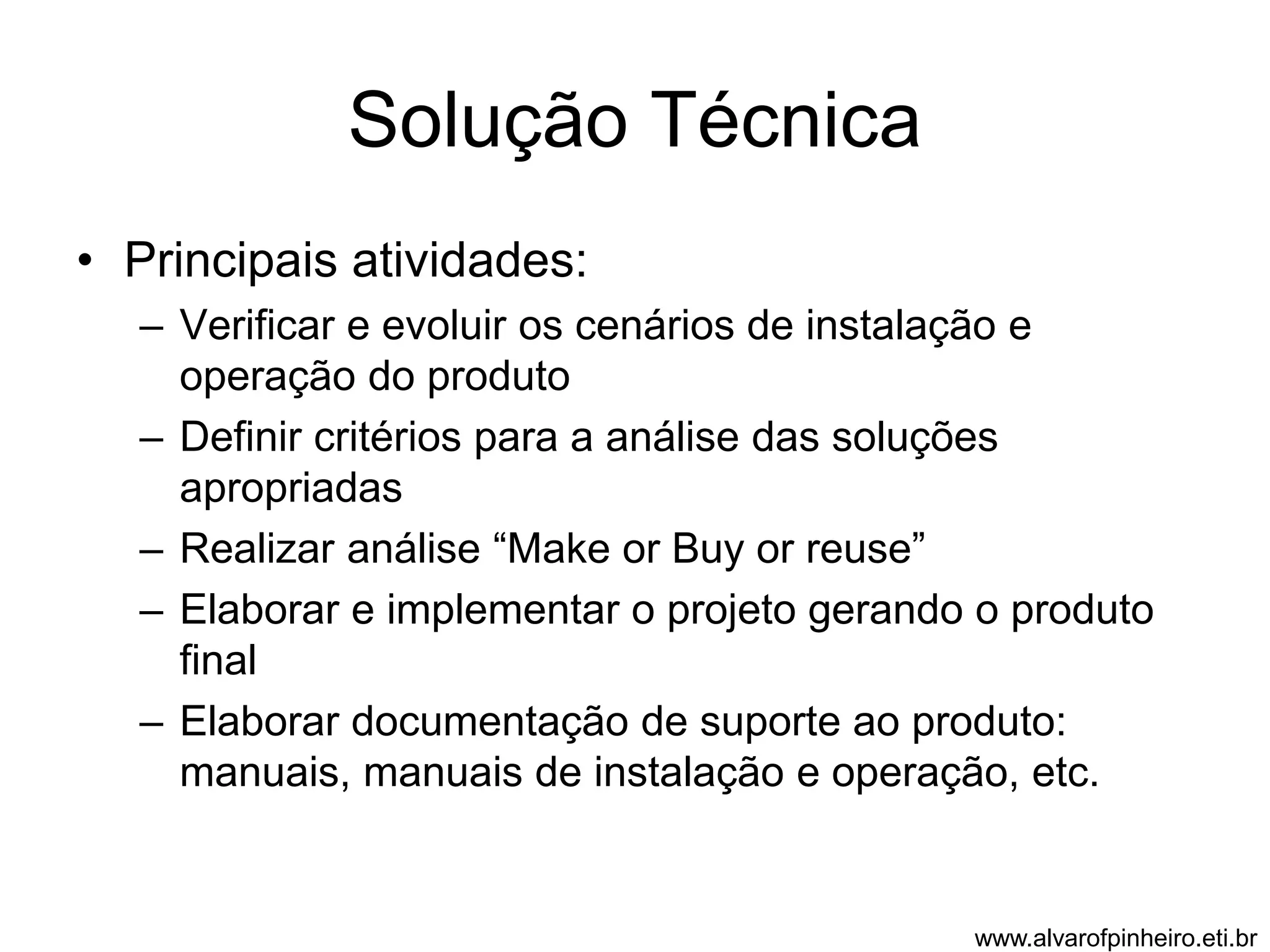 Solução Técnica 
• Principais atividades: 
– Verificar e evoluir os cenários de instalação e 
operação do produto 
– Definir critérios para a análise das soluções 
apropriadas 
– Realizar análise “Make or Buy or reuse” 
– Elaborar e implementar o projeto gerando o produto 
final 
– Elaborar documentação de suporte ao produto: 
manuais, manuais de instalação e operação, etc. 
www.alvarofpinheiro.eti.br 
 