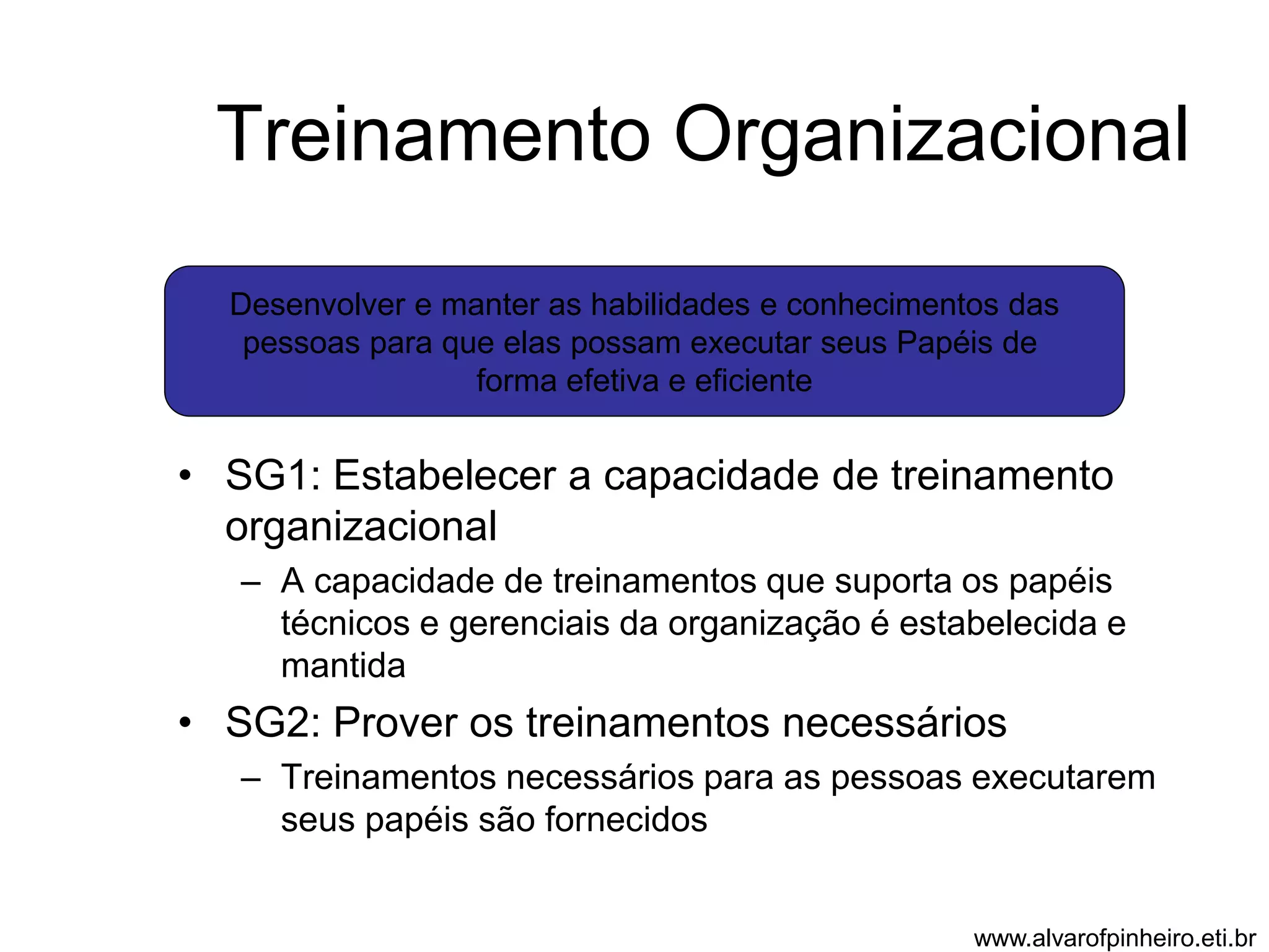 Treinamento Organizacional 
Desenvolver e manter as habilidades e conhecimentos das 
pessoas para que elas possam executar seus Papéis de 
forma efetiva e eficiente 
• SG1: Estabelecer a capacidade de treinamento 
organizacional 
– A capacidade de treinamentos que suporta os papéis 
técnicos e gerenciais da organização é estabelecida e 
mantida 
• SG2: Prover os treinamentos necessários 
– Treinamentos necessários para as pessoas executarem 
seus papéis são fornecidos 
www.alvarofpinheiro.eti.br 
 